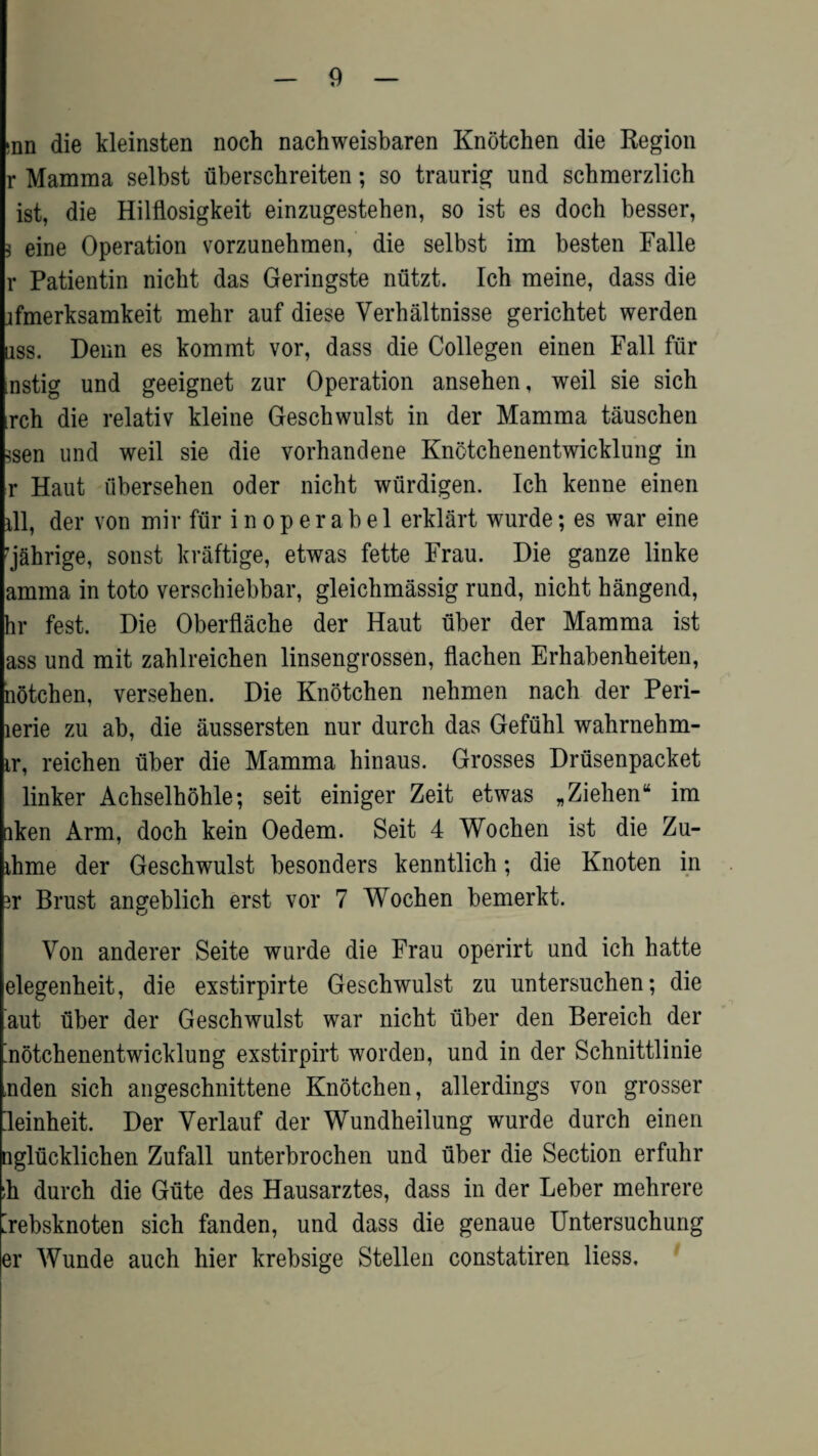inn die kleinsten noch nachweisbaren Knotchen die Region r Mamma selbst uberschreiten; so traurig und scbmerzlich ist, die Hilflosigkeit einzugesteben, so ist es doch besser, * eine Operation vorzunehmen, die selbst im besten Falle r Patientin nicbt das Geringste nutzt. Ich meine, dass die jfmerksamkeit mehr auf diese Verhaltnisse gerichtet werden uss. Denn es kommt vor, dass die Collegen einen Fall fur nstig und geeignet zur Operation anseben, weil sie sich rch die relativ kleine Gescbwulst in der Mamma tauschen ?sen und weil sie die vorhandene Knctchenentwicklung in r Haut tibersehen oder nicht wiirdigen. Ich kenne einen ill, der von mir fur i n o p e r a b e 1 erklart wurde; es war eine 'jahrige, sonst kraftige, etwas fette Frau. Die ganze linke amma in toto verscbiebbar, gleichmassig rund, nicht hangend, hr fest. Die Oberflache der Haut uber der Mamma ist ass und mit zahlreichen linsengrossen, flacben Erhabenheiten, notchen, versehen. Die Knotchen nehmen nacb der Peri- lerie zu ab, die aussersten nur durch das Gefuhl wabrnehm- ir, reichen uber die Mamma hinaus. Grosses Drtisenpacket linker Achselhohle; seit einiger Zeit etwas „ Ziehen* im iken Arm, doch kein Oedem. Seit 4 Wochen ist die Zu- ihme der Geschwulst besonders kenntlich; die Knoten in ir Brust angeblich erst vor 7 Wochen bemerkt. Von anderer Seite wurde die Frau operirt und ich hatte elegenheit, die exstirpirte Geschwulst zu untersuchen; die aut uber der Geschwulst war nicht uber den Bereich der 'notchenentwicklung exstirpirt worden, und in der Schnittlinie nden sich angeschnittene Knotchen, allerdings von grosser leinheit. Der Verlauf der Wundheilung wurde durch einen nglucklichen Zufall unterbrochen und uber die Section erfuhr ;h durch die Gute des Hausarztes, dass in der Leber mehrere [rebsknoten sich fanden, und dass die genaue Untersuchung er Wunde auch hier krebsige Stellen constatiren liess.