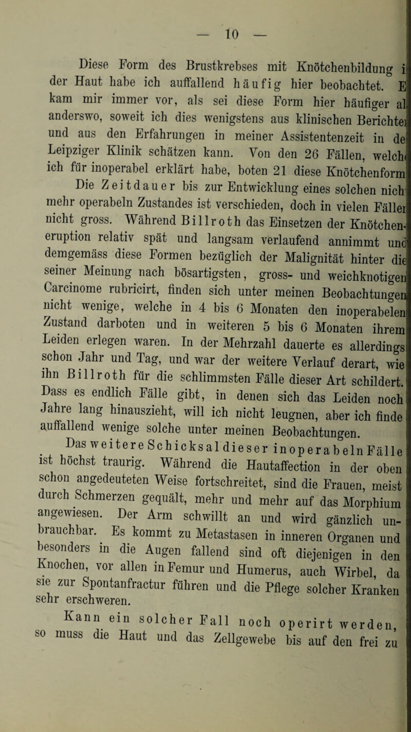 Diese Form des Brustkrebses mit Knotchenbildung i der Haut babe ich auffallend haufig hier beobachtet. E kam mir immer vor, als sei diese Form hier haufiger ali anderswo, soweit ich dies wenigstens aus klinischen Berichtei und aus den Erfahrungen in meiner Assistentenzeit in del Leipziger Klinik schatzen kann. Von den 26 Fallen, welch* ich fur inoperabel eiklart habe, boten 21 diese Knotchenform Die Z e i t d a u e r bis zur Entwicklung eines solchen nich mehr operabeln Zustandes ist verschieden, doch in vielen Faller nicht. gross. Wahrend B i 11 r oth das Einsetzen der Knotchen- eruption relativ spat und langsam verlaufend annimmt und demgemfiss diese Formen bezuglich der Malignitat hinter die; seiner Meinung nach bosartigsten, gross- und weichknotigen Carcinome rubricirt, finden sich unter meinen Beobachtungen nicht wenige, welche in 4 bis 6 Monaten den inoperabelen Zustand darboten und in weiteren 5 bis 6 Monaten ihreml Leiden erlegen waren. In der Mehrzahl dauerte es allerdings schon Jahr und Tag, und war der weitere Verlauf derart, wie: lhn Billroth fur die schlimmsten Falle dieser Art schildert Dass es endlich Falle gibt, in denen sich das Leiden nochi Jahre lang hmauszieht, will ich nicht leugnen, aber ich finde auffallend wenige solche unter meinen Beobachtungen. Das weitere Schicksal dieser in operabeln Falle ist h5chst traurig. Wahrend die Hautaffection in der oben schon angedeuteten Weise fortschreitet, sind die Frauen, meist durch Schmerzen gequalt, mehr und mehr auf das Morphium angewiesen. Der Arm schwillt an und wird ganzlich un- brauchbar. . Es kommt zu Metastasen in inneren Organen und besonders in die Augen fallend sind oft diejenigen in den Knochen, vor alien in Femur und Humerus, auch Wirbel, da sic zur Spontanfractur fiihren und die Pflege solcher Kranken sehr erschweren. Kann ein solcher Fall noch operirt werden, so muss die Haut und das Zellgewebe bis auf den frei zu