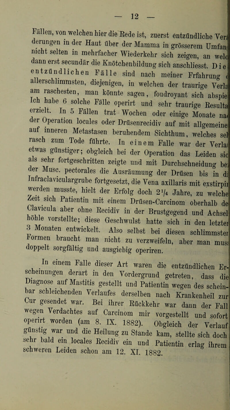 Fallen, von welchen hier die Rede ist, zuerst entztindliche Yeri cei ungen in der Haut iiber der Mamma in grosserem Umfan mcht selten in mehrfacher Wiederkehr sich zeigen, an welc dann erst secundar die Knotchenbildung sich anschliesst. D i e | entzundlichen Falle sind nach meiner Frfahrung ( allerschlimmsten, diejenigen, in welchen der traurige Yerla am raschesten, man konnte sagen, foudroyant sich abspie ch habe 6 solche Falle operirt und sehr traurige Results eizie t. In o Fallen trat Wochen oder einige Monate na< der Operation locales oder Driisenrecidiv auf mit allgemeine auf mneren Metastasen beruhendem Sichthum, welches sel rasch zum Tode fuhrte. In einem Falle war der Yerlai etwas gunstiger; obgleich bei der Operation das Leiden sic a s sehr fortgeschritten zeigte und mit Durchschneidung be:i ei Muse, pectorales die Ausraumung der Drusen bis in di Infraclaviculargrube fortgesetzt, die Vena axillaris mit exstirpii werden musste, hielt der Erfolg doch 2>/4 Jahre, zu welche eit sich Patientm mit einem Drusen-Carcinom oberhalb de Clavicula aber olme Recidiv in der Brustgegend und Achsel hohle vorstellte; diese Qeschwulst hatte sich in den letztei 3 Monaten entwickelt. Also selbst bei diesen schlimmster ormen braucht man nicht zu verzweifeln, aber man musf doppelt sorgfaltig und ausgiebig operiren. In einem Falle dieser Art waren die entzundlichen Er- schemungen derart in den Vordergrund getreten, dass die Diagnose auf Mastitis gestellt und Patientin wegen des schein- bar schleichenden Verlaufes derselben nach Krankenheil zur; Cur gesendet war. Bei ihrer Rflckkehr war dann der Fall! wegen Verdachtes auf Carcinom mir vorgestellt und sofort openrt worden (am 8. IX. 1882). Obgleich der Verlauf gunstig war und die Heilung zu Stande kam, stellte sich doch sehr bald em locales Recidiv ein und Patientin erlag ihrem schweren Leiden schon am 12. XI. 1882.