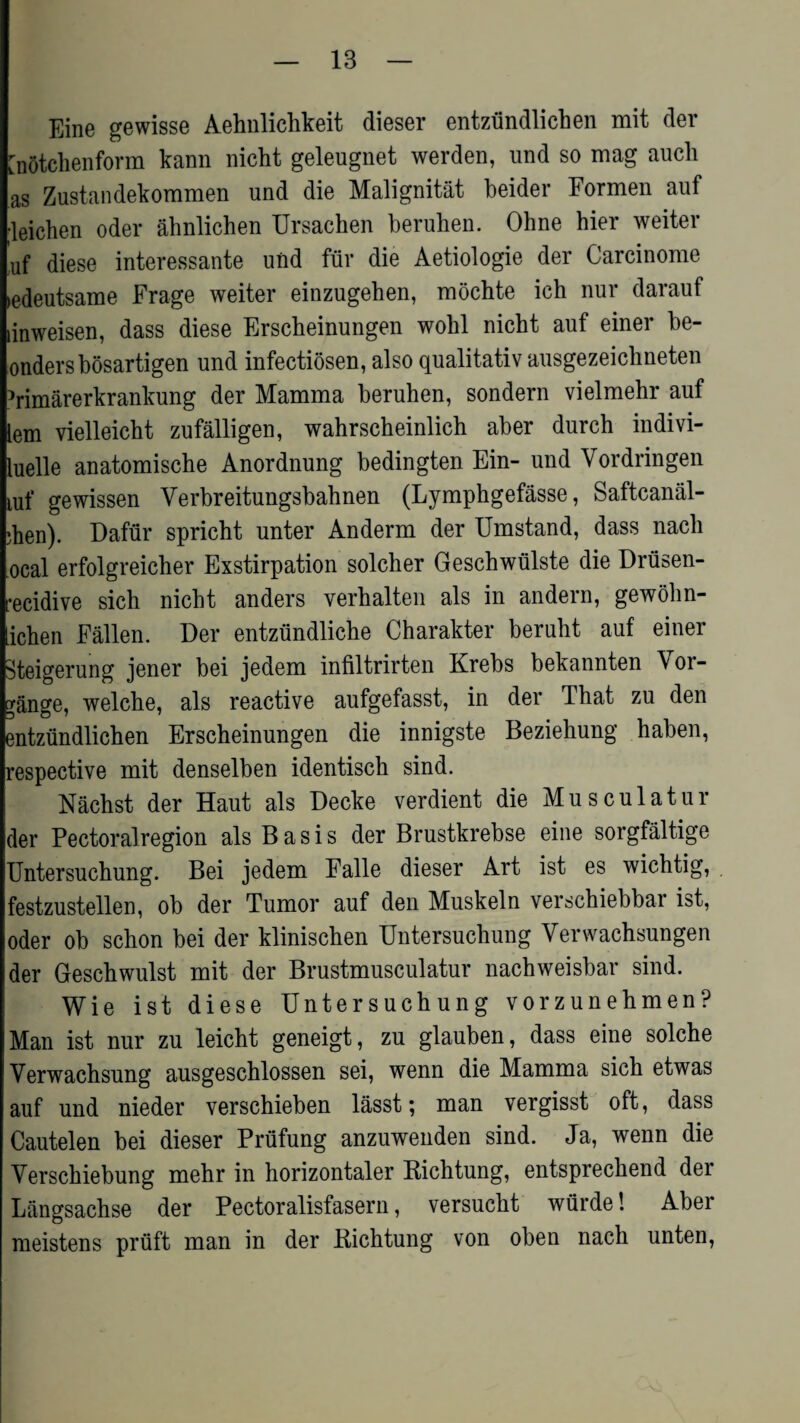 Eine gewisse Aehnlichkeit dieser entzundlichen mit der [notchenform kann nicht geleugnet werden, und so mag auck as Zustandekommen und die Malignitat beider Formen auf •leichen oder ahnlichen Ursachen beruben. Ohne hier weiter uf diese interessante und fur die Aetiologie der Carcinome ledeutsame Frage weiter einzugehen, mochte ich nur darauf linweisen, dass diese Erscheinungen wobl nicht auf einer be- ondersbosartigen und infectiosen, also qualitativ ausgezeichneten himarerkrankung der Mamma beruhen, sondern vielmehr auf lem vielleicht zufalligen, wahrscheinlich aber durch indivi- luelle anatomische Anordnung bedingten Ein- und Vordringen tuf gewissen Yerbreitungsbabnen (Lymphgefasse, Saftcanal- •hen). Dafur spricbt unter Anderm der Umstand, dass nacli ocal erfolgreicher Exstirpation solcher Geschwiilste die Drusen- •ecidive sich nicht anders verhalten als in andern, gewohn- ichen Fallen. Der entztindlicbe Charakter berubt auf einer Steigerung jener bei jedem infiltrirten Krebs bekannten Yor- gange, welcbe, als reactive aufgefasst, in der That zu den entzundlichen Erscheinungen die innigste Beziehung haben, respective mit denselben identisch sind. Nachst der Haut als Decke verdient die Musculatur der Pectoralregion als Basis der Brustkrebse eine sorgfaltige Untersuchung. Bei jedem Falle dieser Art ist es wichtig, festzustellen, ob der Tumor auf den Muskeln verschiebbar ist, oder ob schon bei der kliniscben Untersuchung Yerwachsungen der Geschwulst mit der Brustmusculatur nachweisbar sind. Wie ist diese Untersuchung vorzunehmen? Man ist nur zu leicht geneigt, zu glauben, dass eine solche Yerwachsung ausgeschlossen sei, wenn die Mamma sich etwas auf und nieder verschieben lasst; man vergisst oft, dass Cautelen bei dieser Priifung anzuwenden sind. Ja, wenn die Yerschiebung mehr in horizontaler Bichtung, entspreckend der Langsachse der Pectoralisfasern, versucht wurde! Aber meistens pruft man in der Bichtung von oben nach unten,