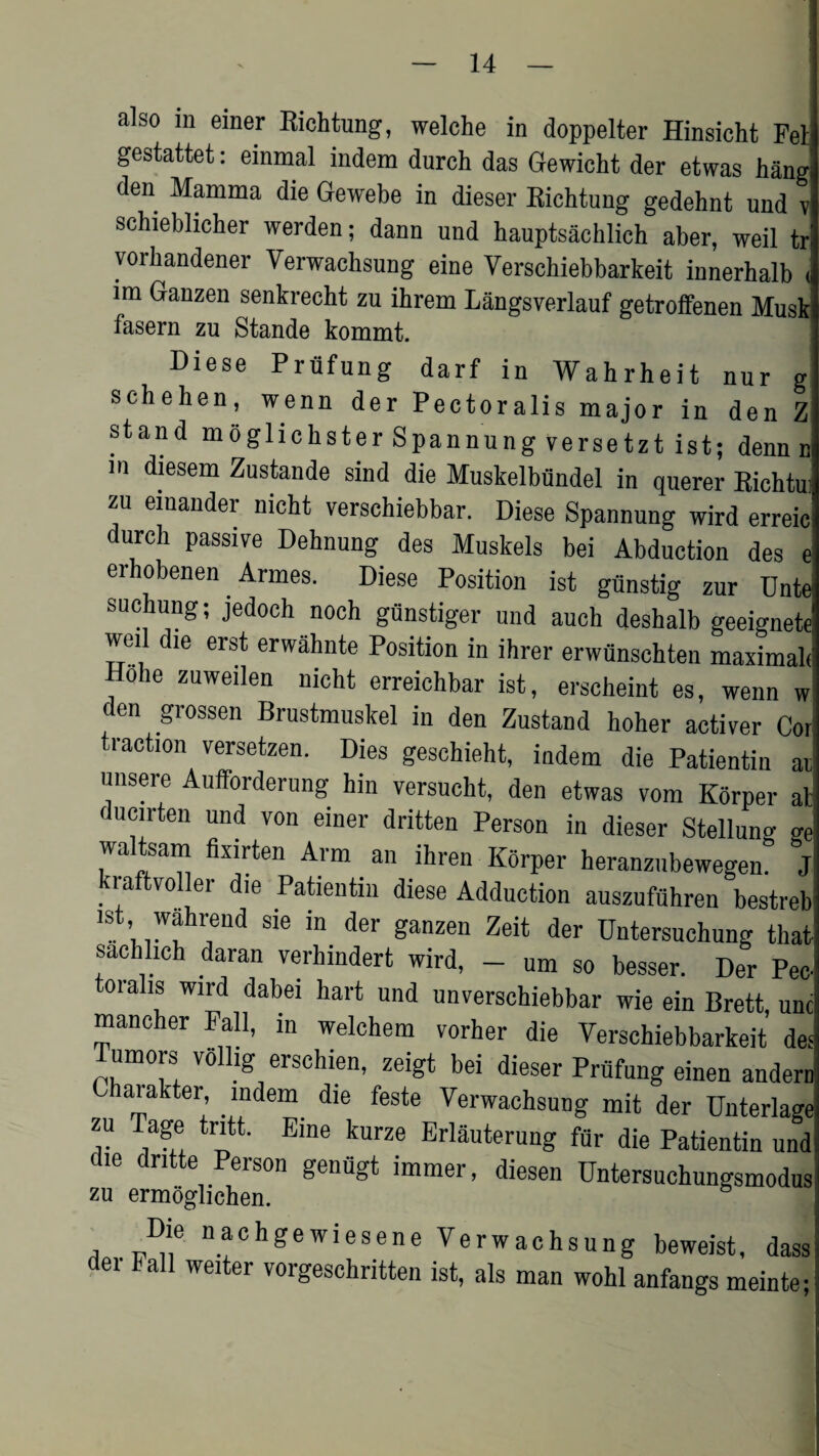 also in einer Richtung, welche in doppelter Hinsicht Fel gestattet: einmal indem durch das Gewicht der etwas hang den Mamma die Gewebe in dieser Richtung gedehnt und v schieblicher werden; dann und hauptsachlich aber, weil tr vorhandener Verwachsung eine Yerschiebbarkeit innerhalb ( im Ganzen senkrecht zu ihrem Langsverlauf getroffenen Musk fasern zu Stande kommt. Diese Priifung darf in Wahrheit nur g schehen, wenn der Pectoralis major in den Z stand mogliclister Spannung versetzt ist; denn r m diesem Zustande sind die Muskelbiindel in querer Bichtu zu einander nicht verschiebbar. Diese Spannung wird erreic durch passive Dehnung des Muskels bei Abduction des ( erhobenen Armes. Diese Position ist gunstig zur Untc suchung; jedoch noch gfinstiger und auch deshalb geeignet* weil die erst erwahnte Position in ihrer erwunschten maximal Holie zuweilen nicht erreichbar ist, erscheint es, wenn w den grossen Brustmuskel in den Zustand hoher activer Coi traction versetzen. Dies geschieht, indem die Patientin ai unsere Aufforderung hin versucht, den etwas vom Korper a! ducirten und von einer dritten Person in dieser Stellung g< waltsam fixirten Arm an ihren Korper heranzubewegen. J ra: tvoller die Patientin diese Adduction auszufiihren bestrei ist wahrend sie in der ganzen Zeit der Untersuchung that sachlich daran verhindert wird, - um so besser. Der Pec toralis wird dabei hart und unverschiebbar wie ein Brett, um mancher Fall, in welchera vorher die Yerschiebbarkeit de Tumors vollig erschien, zeigt bei dieser Prufung einen ander, Charakter indem die feste Verwachsung mit der Unterlagi zu Tage tntt. Erne kurze Erlauterung fur die Patientin und die dntte Person geniigt immer, diesen Untersuchungsmodus zu ermoglichen. a . n^chgewiesene Verwachsung beweist, dass ei a wei er voigeschritten ist, als man wohl anfangs meinte;