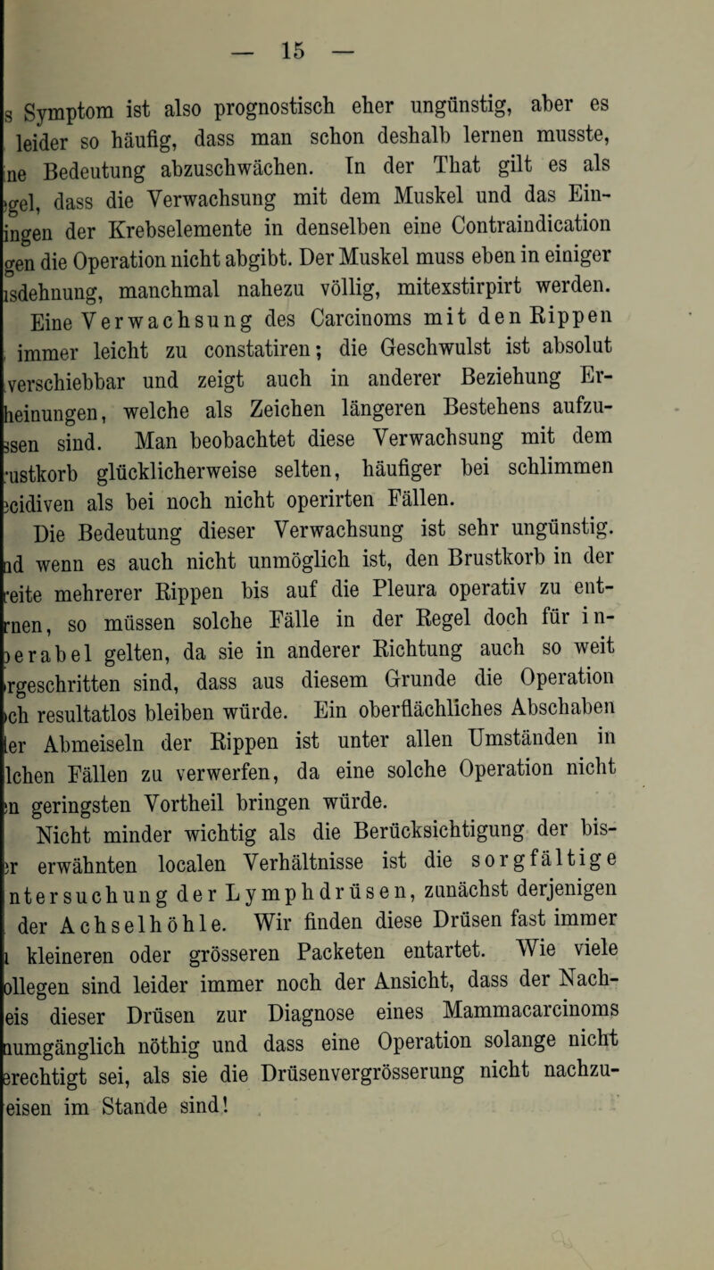 s Symptom ist also prognostisch eher ungunstig, aber es leider so haufig, dass man schon deshalb lernen musste, ne Bedeutung abzuschwachen. In der That gilt es als ‘gel, dass die Verwachsung mit dem Muskel und das Ein- ingen der Krebselemente in denselben eine Contraindication gen die Operation nicht abgibt. Der Muskel muss eben in einiger lsdehnung, manchmal nahezu vollig, mitexstirpirt werden. Eine Verwachsung des Carcinoms mit denRippen , imraer leicht zu constatiren; die Geschwulst ist absolut verschiebbar und zeigt auch in anderer Beziehung Er- heinungen, welche als Zeichen langeren Bestehens aufzu- 3sen sind. Man beobachtet diese Verwachsung mit dem :ustkorb gliicklicherweise selten, haufiger bei schlimmen icidiven als bei noch nicht operirten Fallen. Die Bedeutung dieser Verwachsung ist sehr ungunstig. tid wenn es auch nicht unmoglich ist, den Brustkorb in der reite mehrerer Rippen bis auf die Pleura operativ zu ent- rnen, so miissen solche Falle in der Regel doch fur i n- lerabel gelten, da sie in anderer Richtung auch so weit rgeschritten sind, dass aus diesem Grunde die Operation ►ch resultatlos bleiben wiirde. Ein oberflachliches Abschaben ler Abmeiseln der Rippen ist unter alien Umstanden in lchen Fallen zu verwerfen, da eine solche Operation nicht ;n geringsten Vortheil bringen wiirde. Nicht minder wichtig als die Beriicksichtigung der bis- ir erwahnten localen Verhaltnisse ist die sorgfaltige ntersuchung der Lymphdriisen, zuniichst derjenigen der Achselhohle. Wir finden diese Drtisen fast immer i kleineren Oder grosseren Packeten entartet. Wie viele ollegen sind leider immer noch der Ansicht, dass der Nach- eis dieser Drtisen zur Diagnose eines Mammacaicinoms lumganglich nothig und dass eine Operation solange nicht erechtigt sei, als sie die Drtisenvergrosserung nicht nachzu- eisen im Stande sind!