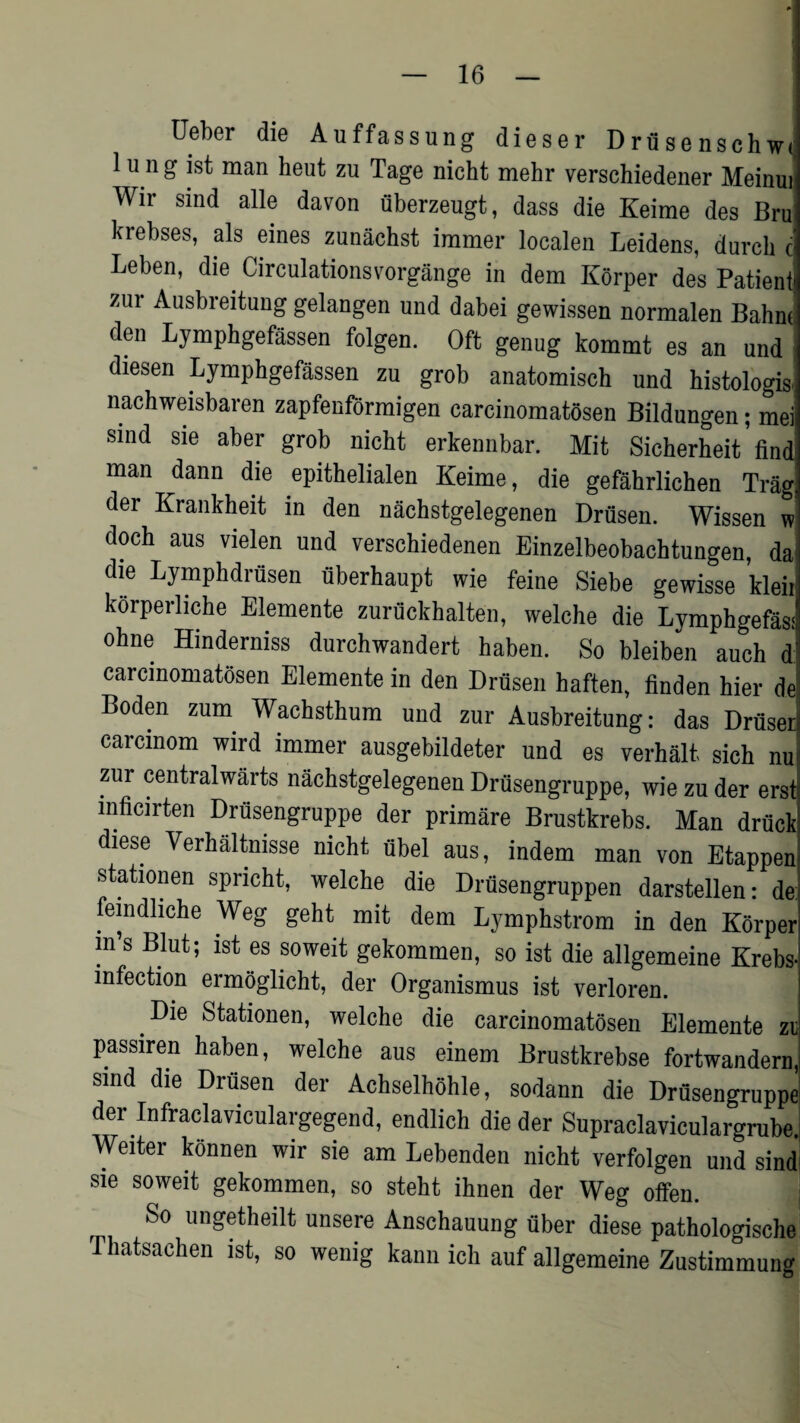 - Ueber die Auffassung dieser Drfisenschwi 1 u n g 1st man heut zu Tage nicht mehr versehiedener Meinui Wir sind alle davon fiberzeugt, dass die Keime des Bru krebses, als eines zunachst immer localen Leidens, durch c Leben, die Circulationsvorgange in dem Korper des Patient: zur Ausbreitung gelangen und dabei gewissen normalen Bahnf den Lymphgefassen folgen. Oft genug kommt es an und diesen Lymphgefassen zu grob anatomisch und histologis, nachweisbaren zapfenformigen carcinomatosen Bildungen; mei sind sie aber grob nicht erkennbar. Mit Sieherheit ’ find man dann die epithelialen Keime, die gefahrlichen Tragi der Krankheit in den nachstgelegenen Drfisen. Wissen w doch aus vielen und verschiedenen Einzelbeobachtungen, da die Lymphdrfisen uberhaupt wie feine Siebe gewisse kleii korperliche Elemente zuruckhalten, welche die Lymphgefasi' ohne Hinderniss durchwandert haben. So bleiben auch d carcinomatosen Elemente in den Drusen haften, linden hier de Boden zum Wachsthum und zur Ausbreitung: das DruseB carcmom wird immer ausgebildeter und es verhalt, sieh nu zur centralwarts nachstgelegenen Drusengruppe, wie zu der erst mficirten Drusengruppe der primare Brustkrebs. Man druck diese Verhaltnisse nicht ubel aus, indem man von Etappen stationen spricht, welche die Drusengruppen darstellen: de: lemdliche Weg geht mit dem Lymphstrom in den Korper m’s Blut; ist es soweit gekommen, so ist die allgemeine Krebs- infection ennoglicht, der Organismus ist verloren. Die Stationen, welche die carcinomatosen Elemente zu passiren haben, welche aus einem Brustkrebse fortwandern, sind die Drusen der Achselhohle, sodann die Drusengruppe der Infraclaviculargegend, endlich die der Supraclaviculargrube. Weiter konnen wir sie am Lebenden nicht verfolgen und sind sie soweit gekommen, so steht ihnen der Weg otfen. So ungetheilt unsere Anschauung fiber diese pathologische Thatsachen ist, so wenig kann ich auf allgemeine Zustimmung