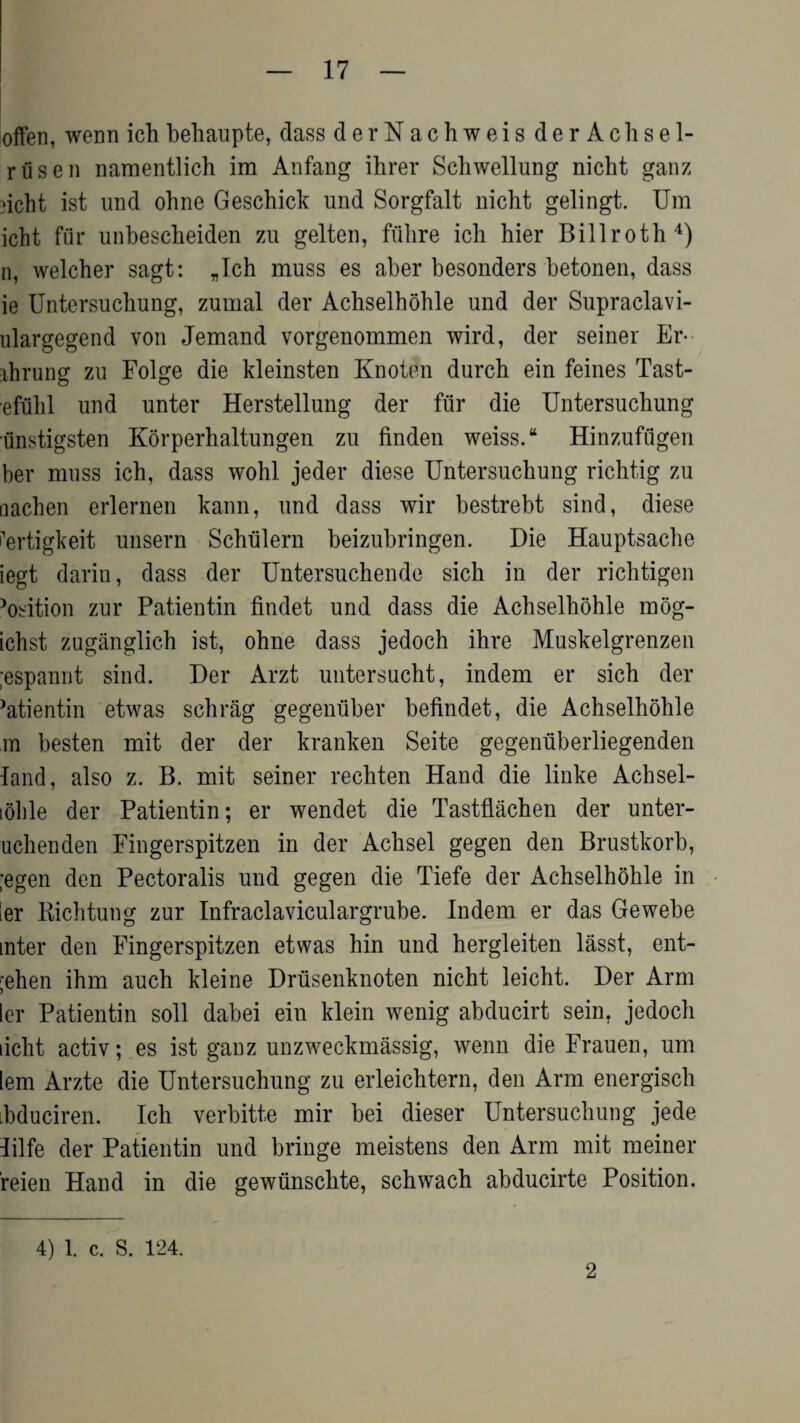 often, wenn ich behaupte, dass derNachweis derAchsel- riisen namentlich im Anfang ihrer Schwellung nicht ganz dcht ist und ohne Geschick und Sorgfalt nicht gelingt. Um icht fur unbescheiden zu gelten, fiihre ich hier Billroth4) n, welcher sagt: „Ich muss es aber besonders betonen, dass ie Untersuchung, zumal der Achselhohle und der Supraclavi- ulargegend von Jemand vorgenommen wird, der seiner Er- ihrung zu Folge die kleinsten Knoten durch ein feines Tast- efulil und unter Herstellung der fur die Untersuchung unstigsten Korperhaltungen zu finden weiss. “ Hinzufugen her muss ich, dass wohl jeder diese Untersuchung richtig zu nachen erlernen kann, und dass wir bestrebt sind, diese i’ertigkeit unsern Schfilern beizubringen. Die Hauptsache iegt darin, dass der Untersuchende sich in der richtigen >osition zur Patientin findet und dass die Achselhohle mog- ichst zuganglich ist, ohne dass jedoch ihre Muskelgrenzen ;espannt sind. Der Arzt untersucht, indem er sich der ’atientin etwas schrag gegeniiber befindet, die Achselhohle m besten mit der der kranken Seite gegenuberliegenden land, also z. B. mit seiner rechten Hand die linke Achsel- i6ble der Patientin; er wendet die Tastflachen der unter- uchenden Fingerspitzen in der Achsel gegen den Brustkorb, ;egen den Pectoralis und gegen die Tiefe der Achselhohle in ler Richtung zur Infraclaviculargrube. Indem er das Gewebe inter den Fingerspitzen etwas hin und hergleiten lasst, ent- ;ehen ihm auch kleine Driisenknoten nicht leicht. Der Arm ler Patientin soli dabei ein klein wenig abducirt sein, jedoch licht activ; es ist ganz unzweckmassig, wenn die Frauen, um lem Arzte die Untersuchung zu erleichtern, den Arm energisch ibduciren. Ich verbitte mir bei dieser Untersuchung jede lilfe der Patientin und bringe meistens den Arm mit meiner reien Hand in die gewunschte, schwach abducirte Position. 4) l. c. S. 124. 2