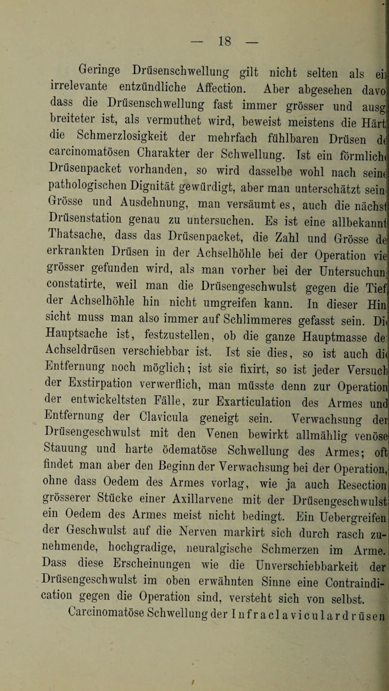 Geringe Drusenschwellung gilt nicht selten als eii irrelevante entziindliche Affection. Aber abgesehen davo dass die Drusenschwellung fast immer grosser und ausg breiteter ist, als vermuthet wird, beweist meistens die Hart! die Schmerzlosigkeit der mehrfach fuhlbaren Driisen dt caicinomatosen Gharakter der Scliwellung. 1st ein formlicht Drusenpacket vorhanden, so wird dasselbe wohl nach seine pathologischen Dignitat gewfirdigt, aber man unterschatzt sein- Grosse und Ausdehnung, man versaumt es, auch die nachsi Drusenstation genau zu untersuchen. Es ist eine allbekannt Thatsache, dass das Drusenpacket, die Zahl und Grosse de erkrankten Driisen in der Achselhohle bei der Operation vie grosser gefunden wird, als man vorher bei der Untersuchunj constatirte, weil man die Driisengeschwulst gegen die Tiefj der Achselhohle hin nicht umgreifen kann. In dieser Hin sicht muss man also immer auf Schlimmeres gefasst sein. Di< Hauptsache ist, festzustellen, ob die ganze Hauptmasse de: Achseldrusen verschiebbar ist. Ist sie dies, so ist auch did Entfernung noch moglich; ist sie fixirt, so ist jeder Versucli der Exstirpation verwerflich, man miisste denn zur Operation dei entwickeltsten Falle, zur Exarticulation des Armes und Entfernung der Clavicula geneigt sein. Verwachsung der Driisengeschwulst mit den Venen bewirkt allmahlig venose Stauung und harte odematose Schwellung des Armes; oft findet man aber den Beginn der Verwachsung bei der Operation, °hne dass Oedem des Armes vorlag, wie ja auch Kesection grosserei Stiicke einer Axillarvene mit der Driisengeschwulst ein Oedem des Aimes meist nicht bedingt. Ein Uebergreifen der Geschwulst auf die Nerven markirt sich durch rascli zu- nehmende, hochgradige, neuralgische Schmerzen im Arme.i Dass diese Erscheinungen wie die Unverschiebbarkeit der Diiisengeschwulst im oben erwahnten Sinne eine Contraindi¬ cation gegen die Operation sind, versteht sich von selbst. Cai cinomatose Schwellung der Infraclaviculardriisen