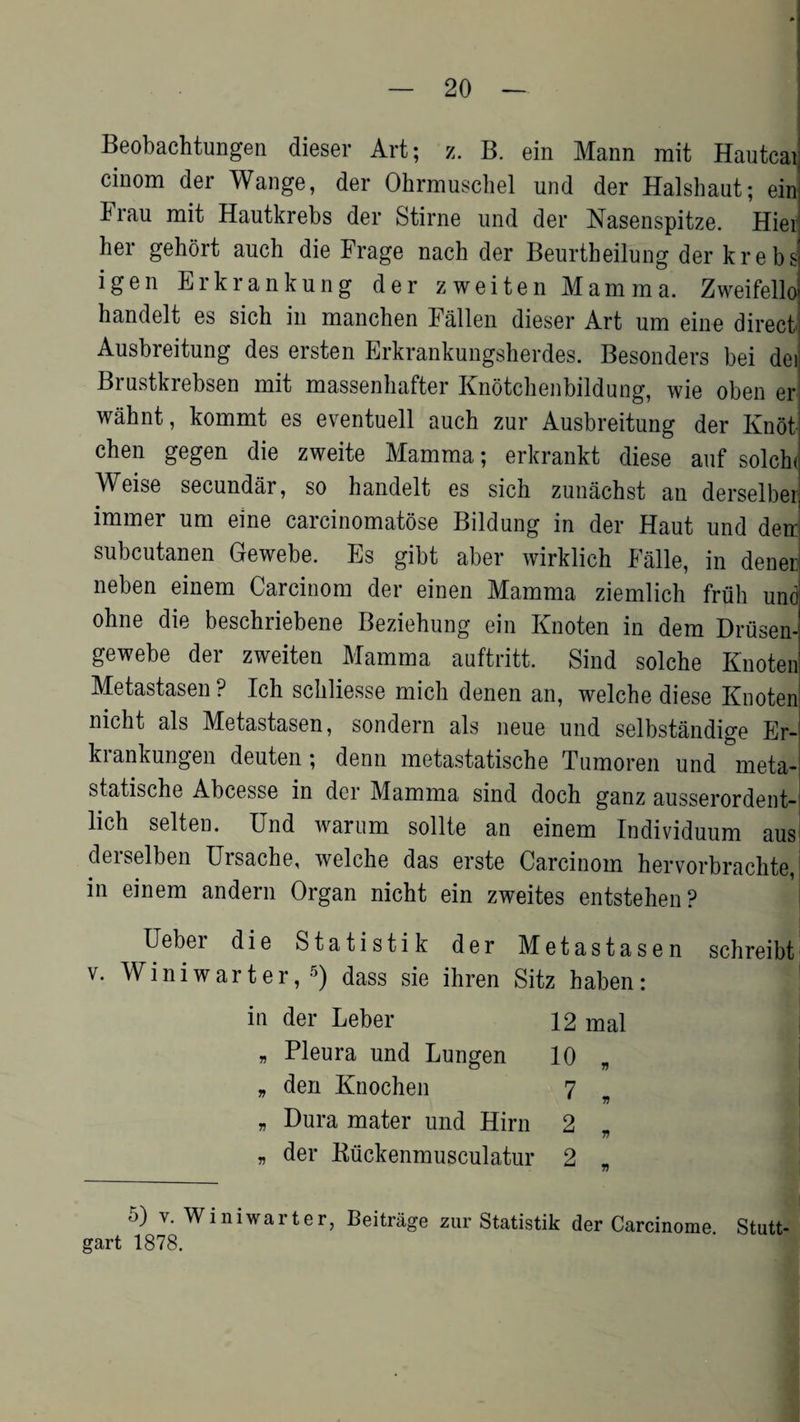 Beobachtungen dieser Art; z. B. ein Mann mit Hautcaij cinom der Wange, der Ohrmuschel und der Halshaut; em Frau mit Hautkrebs der Stirne und der Nasenspitze. Hied her gehort auch die Frage nach der Beurtheilung der krebs igen Erkrankung der zweiten Mamma. Zweifello handelt es sich in manchen Fallen dieser Art urn eine direct Ausbreitung des ersten Erkrankungsherdes. Besonders bei dei Brustkrebsen mit massenliafter Knotchenbildung, wie oben er! wahnt, kommt es eventuell auch zur Ausbreitung der Knot chen gegen die zweite Mamma; erkrankt diese auf solch< Weise secundar, so handelt es sich zunachst an derselber immer urn eine carcinomatose Bildung in der Haut und den subcutanen Gewebe. Es gibt aber wirklich Falle, in denerj neben einem Carcinom der einen Mamma ziemlich frtih und ohne die beschriebene Beziehung ein Knoten in dem Drusen- gewebe der zweiten Mamma auftritt. Sind solche Knoten Metastasen? Ich schliesse mich denen an, welche diese Knoten nicht als Metastasen, sondern als neue und selbstandige Er- krankungen deuten; denn metastatische Tumoren und meta- statische Abcesse in der Mamma sind doch ganz ausserordent- lich selten. Und warum sollte an einem Individuum aus derselben Ursache, welche das erste Carcinom hervorbrachte, I in einem andern Organ nicht ein zweites entstehen? I Ueber die Statistik der Metastasen schreibt v. Winiwarter,5) dass sie ihren Sitz haben: in der Leber 12 mal * Pleura und Lungen 10 „ „ den Knochen 7 ' V „ Dura mater und Hirn 2 „ 77 „ der Biickenmusculatur 2 „ 77 5) v. Winiwarter, Beitrage zur Statistik der Carcinome Stutt¬ gart 1878.