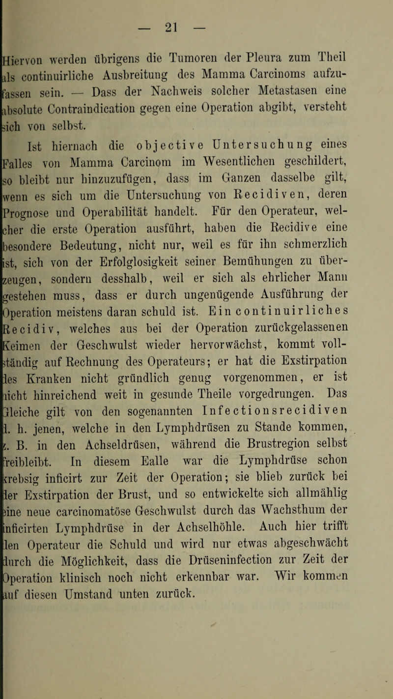 Hiervon werden ubrigens die Tumoren der Pleura zum Theil als continuirliche Ausbreitung des Mamma Carcinoms aufzu- fassen sein. — Dass der Nachweis solcher Metastasen eine absolute Contraindication gegen eine Operation abgibt, versteht dch von selbst. 1st hiernach die objective Untersuchu ng eines Falles von Mamma Carcinom irn Wesentlichen geschildert, so bleibt nur hinzuzufugen, dass im Ganzen dasselbe gilt, wenn es sich um die Untersuchung von Recidiven, deren Prognose und Operabilitat handelt. Fiir den Operateur, wel- cher die erste Operation ausfiihrt, haben die Recidive eine besondere Bedeutung, nicht nur, weil es fur ihn schmerzlich ist, sich von der Erfolglosigkeit seiner Bemuhungen zu uber- zeugen, sondern desshalb, weil er sich als ehrlicher Mann gestehen muss, dass er durch ungeniigende Ausfuhrung der Operation meistens daran schuld ist. Ein continuirliches Recidiv, welches aus bei der Operation zurtickgelassenen Keimen der Geschwulst wieder hervorwachst, kommt voll- itandig auf Rechnung des Operateurs; er hat die Exstirpation les Kranken nicht grundlich genug vorgenommen, er ist licht hinreichend weit in gesunde Theile vorgedrungen. Das dleiche gilt von den sogenannten Infectionsrecidiven 1. h. jenen, welche in den Lymphdrusen zu Stande kommen, f,, B. in den Achseldrusen, wahrend die Brustregion selbst ?reibleibt. In diesem Ealle war die Lymphdruse schon crebsig inficirt zur Zeit der Operation; sie blieb zurtick bei ler Exstirpation der Brust, und so entwickelte sich allmahlig )ine neue carcinomatose Geschwulst durch das Wachsthum der nficirten Lymphdruse in der Achselhohle. Auch hier trifft len Operateur die Schuld und wird nur etwas abgeschwacht lurch die Moglichkeit, dass die Druseninfection zur Zeit der Operation klinisch noch nicht erkennbar war. Wir kommen auf diesen Umstand unten zuruck.