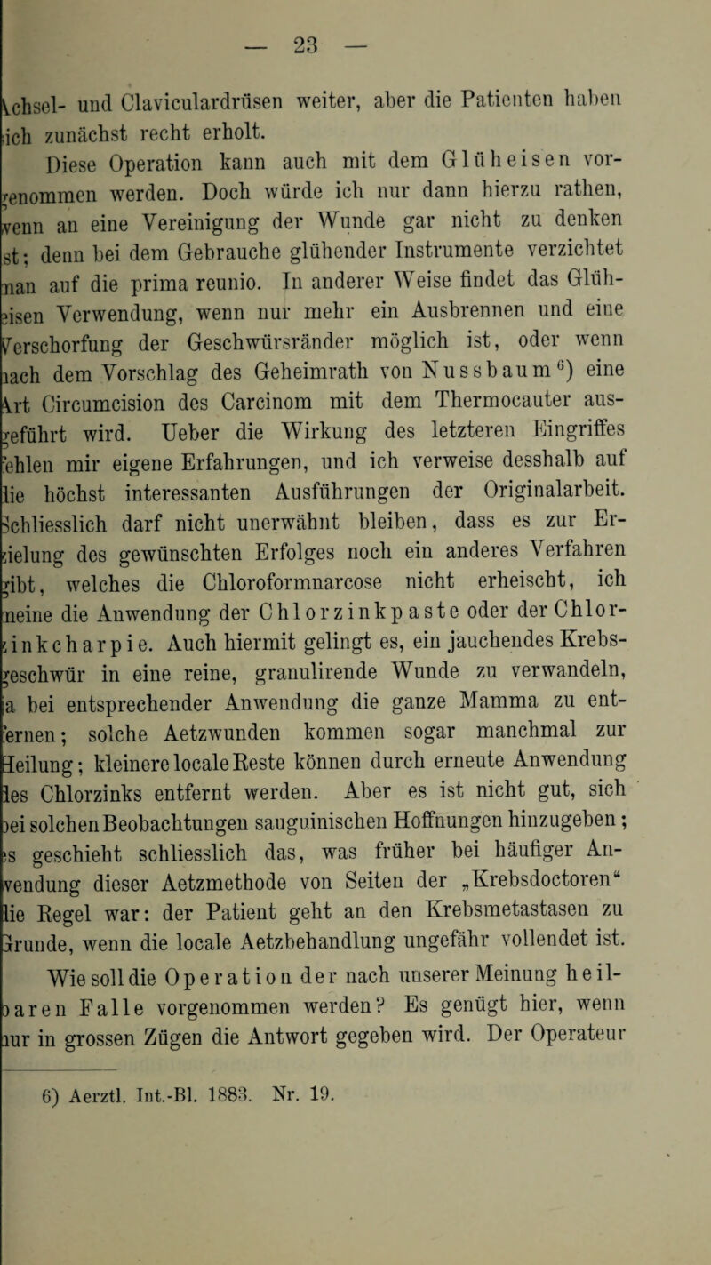 Vchsel- und Claviculardriisen weiter, aber die Patienten haben ;ich zunachst recht erholt. Diese Operation kann auch mit dem Gliiheisen vor- renommen werden. Doch wurde ich nur dann hierzu rathen, xenn an eine Yereinigung der Wunde gar nicht za denken st; denn bei dem Gebrauche gluhender Instrumente verzicbtet nan auf die prima reunio. In anderer Weise findet das Gluli- 3isen Verwendung, wenn nur mebr ein Ausbrennen und eine ^erschorfung der Geschwursrander moglich ist, oder wenn lach dem Vorschlag des Geheimrath von Nussbaum6) eine ^rt Circumcision des Carcinom mit dem Thermocauter aus- refuhrt wird. Ueber die Wirkung des letzteren Eingriffes ?ehlen mir eigene Erfahrungen, und ich verweise desshalb auf lie hochst interessanten Ausfuhrungen der Originalarbeit. Schliesslich darf nicht unerwahnt bleiben, dass es zur Er- rielung des gewiinschten Erfolges noch ein anderes Yerfahren Tibt, welches die Chloroformnarcose nicht erheischt, ich neine die Anwendung der Ohiorzinkpaste oder der Chlor- Gnkcharpie. Auch hiermit gelingt es, ein jauchendes Krebs- ^eschwiir in eine reine, granulirende Wunde zu verwandeln, a bei entsprechender Anwendung die ganze Mamma zu ent- ernen; solche Aetzwunden kommen sogar manchmal zur Teilung; kleinere locale Reste konnen durch erneute Anwendung les Chlorzinks entfernt werden. Aber es ist nicht gut, sich )ei solchen Beobachtungen sauguinischen Hoffnungen hinzugeben; 5S geschieht schliesslich das, was frtiher bei haufiger xAn- vendung dieser Aetzmethode von Seiten der „Krebsdoctoren“ lie Regel war: der Patient geht an den Krebsmetastasen zu jrunde, wenn die locale Aetzbehandlung ungefahr vollendet ist. Wie soil die Operation der nach imserer Meinung heil- )aren Falle vorgenommen werden? Es genugt hier, wenn iur in grossen Zflgen die Antwort gegeben wird. Der Operateur 6) Aerztl. Int.-Bl. 1883. Nr. 19.