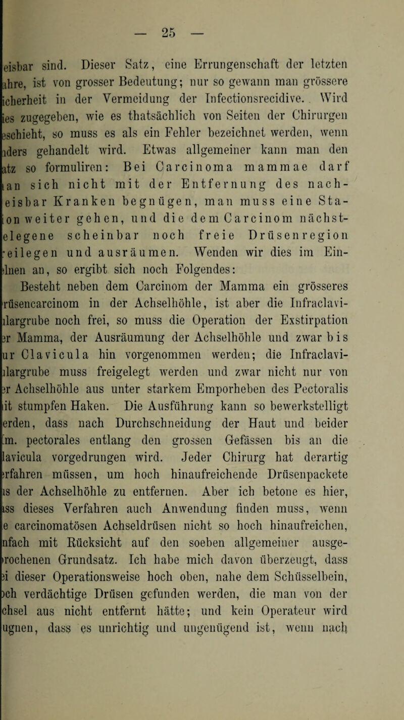 eisbar sind. Dieser Satz, cine Errungenschaft der letzten ahre, ist von grosser Bedeutung; nur so gewann man grossere icherheit in der Vermeidung der Tnfectionsrecidive. Wird ies zugegeben, wie es thatsachlich von Seiten der Chirurgen eschieht, so muss es als ein Fehler bezeichnet werden, wenn iders gehandelt wird. Etwas allgemeiner kann man den atz so formuliren: Bei Carcinoma mammae darf lan sich nicht mit der Entfernung des n a c h - eisbar Kranken begniigen, man muss eine Sta¬ ton w e i t e r geh en, und die dem Carcinom nacbst¬ ele g e n e scheinbar noch freie Drusen region ■eilegen und ausraumen. Wenden wir dies im Ein- dnen an, so ergibt sich noch Folgendes: Besteht neben dem Carcinom der Mamma ein grosseres rusencarcinom in der Achselhohle, ist aber die Infraclavi- llargrube noch frei, so muss die Operation der Exstirpation jr Mamma, der Ausraumung der Achselhohle und zwar b i s ur Clavicula hin vorgenommen werden; die Infraclavi- dargrube muss freigelegt werden und zwar nicht nur von ?r Achselhohle aus unter starkem Emporheben des Pectoralis lit stumpfen Haken. Die Ausfuhrung kann so bewerkstelligt erden, dass nach Durchschneidung der Haut und beider 'm. pectorales entlang den grossen Gefassen bis an die lavicula vorgedrungen wird. Jeder Chirurg hat derartig irfahren mussen, um hoch hinaufreichende Driisenpackete is der Achselhohle zu entfernen. Aber ich betone es hier, iss dieses Verfahren auch Anwendung linden muss, wenn e carcinomatosen Achseldriisen nicht so hoch hinaufreichen, nfach mit Riicksicht auf den soeben allgemeiner ausge- ►rochenen Grundsatz. Ich habe mich davon iiberzeugt, dass a dieser Ope rations weise hoch oben, nahe dem Schiisselbein, )ch verdachtige Driisen gefunden werden, die man von der chsel aus nicht entfernt hatte; und kein Operateur wird ugneu, dass es unrichtig und ungenugend ist, wenn nach.