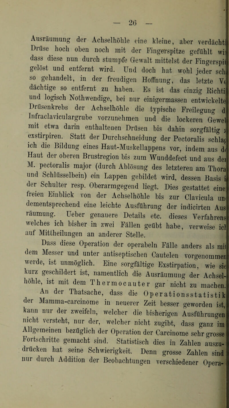 20 Ausraumung der Achselhohle fine kleine, aber verdachti Dn'ise hocli oben noch mit der Fingerspitze gefuhlt wi dass diese nun durch stumpfe Gewalt mittelst der Fingerspii gelost und entfernt wird. Und docb hat wohl jeder sell so gehandelt, in der freudigen Hoffnung, das letzte Vt dachtige so entfernt zu baben. Es ist das cinzig Richti und logisch Nothwendige, bei nur einigermassen entwickelte Drusenkrebs der Achselhohle die typische Freilegung di Infraclaviculargrube vorzunehmen und die lockeren Gewel mit . etwa darin enthaltenen Driisen bis dahin sorgfaltig exstirpiren. Statt der Durchschneidung der Pectoralis schlas ieh die Bildung eines Haut-Muskellappens vor, indem aus d< Haut dei oberen Brustregion bis znm Wunddefect und aus dei M. pectoralis major (durch Ablosung des letzteren am Thora und Schlusselbein) ein happen gebildet wird, dessen Basis ii der Schulter resp. Oberarmgegend liegt. Dies gestattet eine; lieien Einblick von der Achselhohle bis zur Clavicula un< dementsprechend eine leichte Ausfthrung der indicirten Aus raumung. Ueber genauere Details etc. dieses Verfahrens welches ich bisher in zwei Fallen geubt habe, verweise icl uuf Mittheilungen an anderer Stelle. Dass diese Operation der operabeln Falle anders als mil dem Messer und unter antiseptischen Cautelen vorgenommer werde, ist unmoglich. Eine sorgfaltige Exstirpation, wie sie Kuiz geschildert ist, namentlich die Ausraumung der Achsel¬ hohle, ist mit dem Thermocauter gar nicht zu machen. An der Thatsaehe, dass die Operationsstatistik der Mamma-carcinome in neuerer Zeit besser geworden ist, kann nur der zweifeln, welcher die bisherigen Ausfuhrungen nicht versteht, nur der, welcher nicht zugibt, dass ganz im Allgemeinen beziiglich der Operation der Carcinome sehr orosse Fortschritte gemacht sind. Statistisch dies in Zahlen auszu- driicken hat seine Schwierigkeit. Denn grosse Zahlen sind nur durch Addition der Beobachtungen verschiedener Opera- i