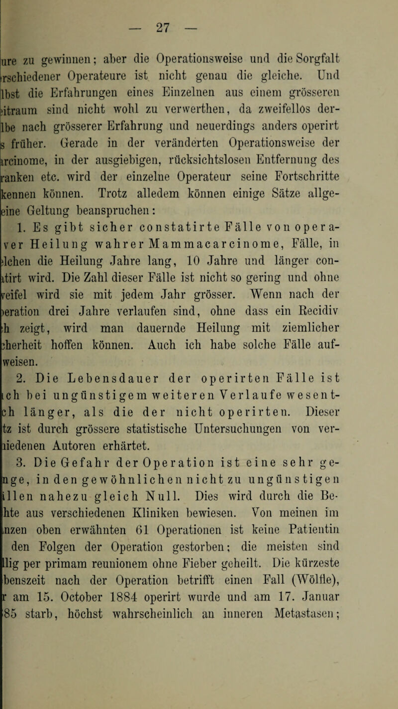 are zu gewiunen; aber die Operationsweise und die Sorgfalt irschiedener Operateure ist nicht genau die gleiche. Und lbst die Erfahrungen eines Einzelnen aus einem grosseren dtraum sind nicht wohl zu verwerthen, da zweifellos der- lbe nach grosserer Erfahrung und neuerdings anders operirt s friiher. Gerade in der veranderten Operationsweise der ircinome, in der ausgiebigen, riicksichtslosen Entfernung des ranken etc. wird der einzelne Operateur seine Fortschritte kennen konnen. Trotz alledem konnen einige Satze allge- eine Geltung beanspruchen: 1. Es gibt sicher constatirte Falle von opera- ver Heilung wahrer Mammacarcinome, Falle, in dchen die Heilung Jahre lang, 10 Jahre und langer con- itirt wird. Die Zahl dieser Falle ist nicht so gering und ohne veifel wird sie mit jedem Jahr grosser. Wenn nach der >eration drei Jahre verlaufen sind, ohne dass ein Recidiv :h zeigt, wird man dauernde Heilung mit ziemlicher 3herheit hoffen konnen. Auch ich habe solche Falle auf- weisen. 2. Die Lebensdauer der operirten Falle ist ich bei ungunstigemweiterenVerlaufewesent- sh langer, als die der nicht operirten. Dieser tz ist durch grossere statistische Untersuchungen von ver- liedenen Autoren erhartet. 3. DieGefahr der Operation ist eine sehr ge- nge, in den gewohnlichen nicht zu ungunstigen illen nahezu gleich Null. Dies wird durch die Be- hte aus verschiedenen Kliniken bewiesen. Von meinen im nzen oben erwahnten 61 Operationen ist keine Patientin den Folgen der Operation gestorben; die meisten sind Llig per primam reunionem ohne Fieber geheilt. Die kiirzeste benszeit nach der Operation betrifft einen Fall (Wolfle), r am 15. October 1884 operirt wurde und am 17. Januar 85 starb, hochst wahrscheinlich an inncren Metastasen;