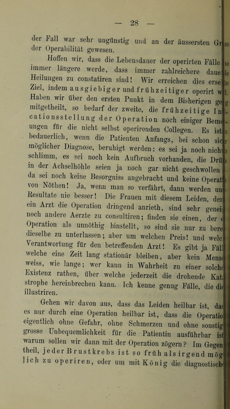 dei Fall war sehr ungunstig und an der aussersten Gr dcr Operabilitat gewesen. Hoffen wir, dass die Lebensdauer der operirten Fiille irainer langere werde, dass immer zalilreichere daue: Heilungen zu constatiren sind! Wir erreichen dies ersel te Ziel, indem ausgiebiger und frfihzeitiger operirt w I. Haben wir tiber den ersten Punkt in dem Bisherigen o-e „ mitgetheilt, so bedarf der zweite, die fruhzeitige In catiousst cl lung der Operation noch einiger Bern* ungen fflr die nicht selbst operironden Collegen. Es ist bedauerlich, wenn die Patienten Anfangs, bei schon sic moglicher Diagnose, beruhigt werden: es sei ja noch nich schlimm, es sei noch kein Aufbruch vorhanden, die Drii in dei Achselhohle seien ja noch gar nicht geschwollen da sei^ noch keine Besorgniss angebracht und keine Operat von Nothen! Ja, wenn man so verfahrt, dann werden un Resultate nie besser! Die Frauen mit diesem Leiden, der em Arzt die Operation dringend anrieth, sind sehr genei noch andere Aerzte zu consultiren; finden sie einen, der i Operation als unnothig hinstellt, so sind sie nur zu bere dieselbe zu unterlassen; aber um welchen Preis! und welc Veiantwortung fur den betreifenden Arzt! Es gibt ja Fab welche eine Zeit lang stationar bleiben, aber kein Mensi weiss, wie lange; wer kann in Wahrheit zu einer solchi Existenz rathen, tiber welche jederzeit die drohende Kat strophe hereinbrechen kann. Ich kemie genug Falle, die dii illustriren. Gehen wir davon aus, dass das Leiden heilbar ist, das es nur dureh eine Operation heilbar ist, dass die Operatio eigentlich ohne Gefahr, ohne Schmerzen und ohne sonstig grosse Unbequemlichkeit fur die Patientin ausfuhrbar is warum sollen wir dann mit der Operation zogern ? Im Geo-e r U /vi I ^ I Fi J 1 i theil, jeder B rustkrebs ist so fruh als irgend moc Hcli zu o peri re u, oder um mit Ko nig die diagnostiscb