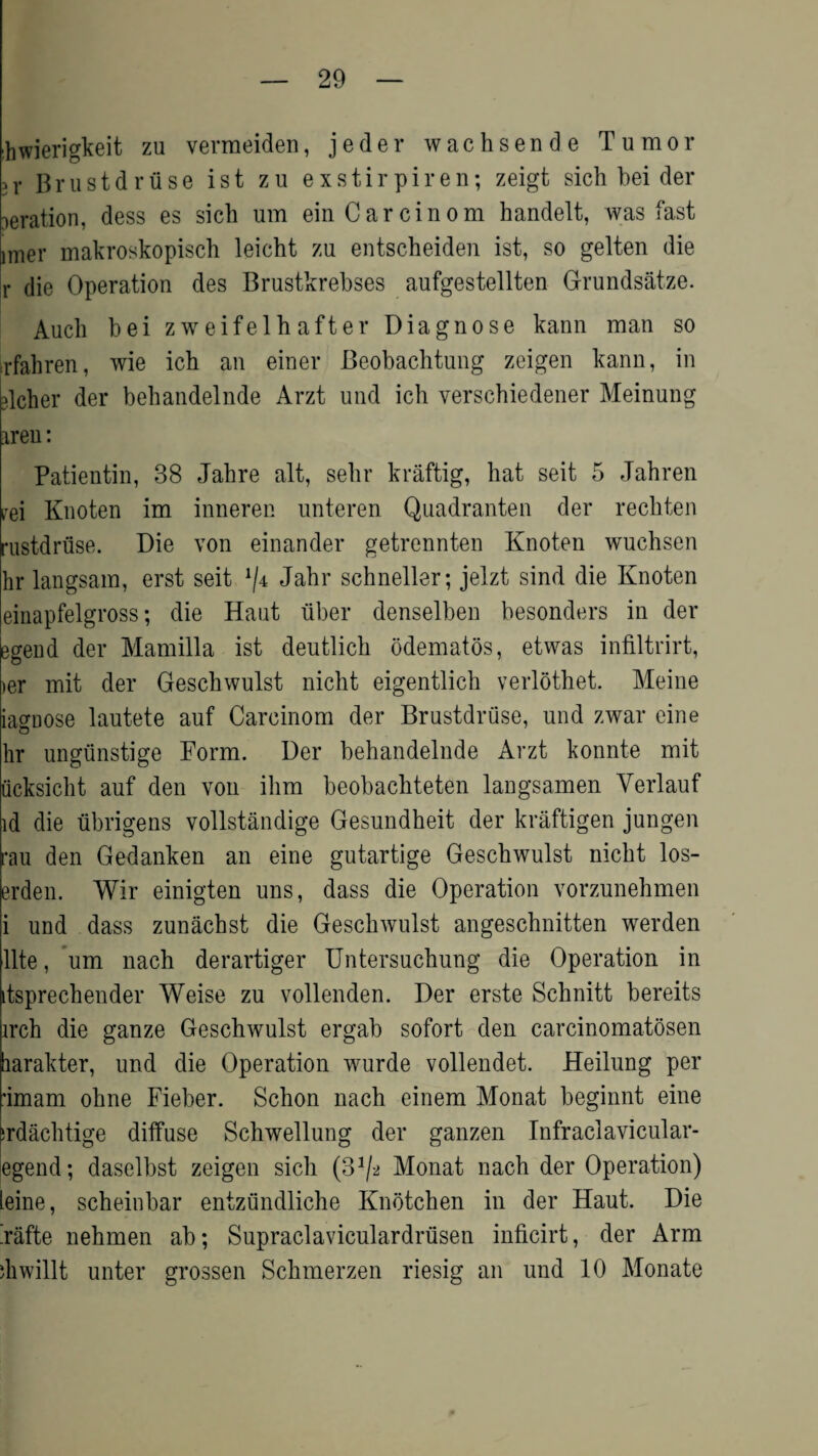 hwierigkeit zu vermeiden, jeder wachsende Tumor >r Brustdriise ist zu exstirpiren; zeigt sich bei der aeration, dess es sich um einCarcinom handelt, was fast inrer makroskopiscb leicht zu entscheiden ist, so gelten die r die Operation des Brustkrebses aufgestellten Grundsatze. Audi bei zweifelhafter Diagnose kann man so rfahren, wie ich an einer Beobachtung zeigen kann, in richer der beliandelnde Arzt und ich verschiedener Meinung iren: Patientin, 38 Jahre alt, sehr kraftig, hat seit 5 Jahren rei Knoten im inneren unteren Quadranten der rechten rustdruse. Die von einander getrennten Knoten wuchsen hr langsam, erst seit ^4 Jahr schneller; jelzt sind die Knoten einapfelgross; die Haut liber denselben besonders in der egend der Mamilla ist deutlich odematos, etwas infiltrirt, >er mit der Geschwulst nicht eigentlich verlothet. Meine iagDOse lautete auf Carcinom der Brustdriise, und zwar eine hr ungiinstige Form. Der behandelnde Arzt konnte mit ucksicht auf den von ilirn beobachteten langsamen Yerlauf id die ubrigens vollstandige Gesundheit der kraftigen jungen rau den Gedanken an eine gutartige Geschwulst nicht los- erden. Wir einigten uns, dass die Operation vorzunehmen i und dass zunachst die Geschwulst angeschnitten werden llte, um nach derartiger Untersuchung die Operation in itsprechender Weise zu vollenden. Der erste Schnitt bereits irch die ganze Geschwulst ergab sofort den carcinomatosen harakter, und die Operation wurde vollendet. Heilung per ’imam ohne Fieber. Schon nach einem Monat beginnt eine irdachtige diffuse Schwellung der ganzen Infraclavicular- egend; daselbst zeigen sich (S1/^ Monat nach der Operation) leine, scheinbar entziindliche Knbtchen in der Haut. Die Faffce nehmen ab; Supraclaviculardrtisen inficirt, der Arm diwillt unter grossen Schmerzen riesig an und 10 Monate