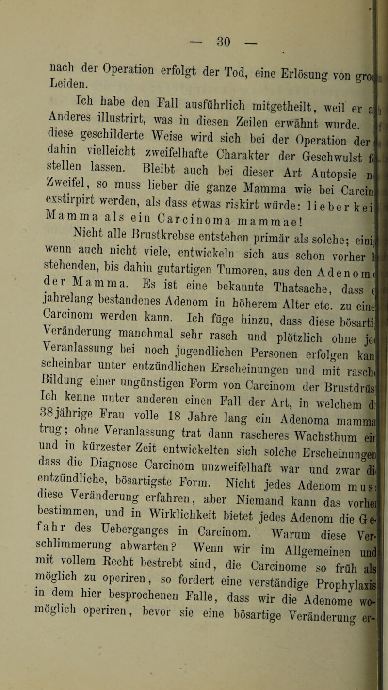 nacli dei- Operation erfolgt der Tod, eine Erlosung von aro. Ich habe den Fall ausfuhrlich mitgetheilt, weil er a j Anderes illustnrt, was in diesen Zeilen erwahnt wurde. f diese geschilderte Weise wird sich bei der Operation der i dahm vielleicht zweifelhafte Charakter der Geschwulst f,. stellen iassen. Bleibt auch bei dieser Art Autopsie n. jweifel, so muss lieber die ganze Mamma wie bei Carein exstirpirt werden, als dass etvvas riskirt wurde: lieber kei Mamma alsein Carcinoma mammae! Nicht alle Brnstkrebse entstehen primar alssolche; eini wemi auch nicht viele, entwickeln sich aus schon vorher 1 stehenden, bis dahm gutartigen Tumoren, aus den Aden on der Mamma. Es ist eine bekannte Thatsache, dass c jahrelang bestandenes Adenom in hoherem Alter etc. zu eine Carcinom werden kann. Ich fuge hinzu, dass diese bosartilj Veranderung manchmal sehr rasch und plotzlich oline jel V eranlassung bei noch jugendlichen Personen erfolgen kan scheinbar unter entzundlicheu Erscheinungen und mit rasch, lldung emer ungunstigen Form von Carcinom der Brustdrfisl Ich kenne unter anderen einen Fall der Art, in welchem dfl , ' Jahnp volle 18 Jahre lang ein Adenoma mammal trug; ohne Yeranlassung trat dann rascheres Wachsthum eii un in kurzester Zeit entwickelten sich solche Erschemun<uJ cass die Diagnose Carcinom unzweifelhaft war und zwar dil entzundliche, bosartigste Form. Nicht jedes Adenom musl diese Veranderung erfahren, aber Niemand kann das vorhei bestimmen, und in Wirklichkeit bietet jedes Adenom die G el ahr des Ueberganges in Carcinom. Warum diese Ver-i schlimmeruiig abwarten? Wenn wir im Allgemeinen und mi vollem Becht bestrebt sind, die Carcinome so fruh als moglich zu operiren, so fordert eine verstandige Prophylaxis ,n.dle“ hler besprochenen Falle, dass wir die Adenom^ wo- moglich operiren, bevor sie eine bosartige Veranderung er-1