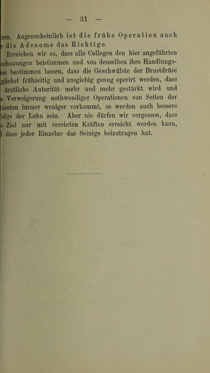 ren. Augenscheinlich ist die fruhe Operation auch r die Adenome das Kichtige. Erreichen wir es, dass alle Collegen den hier angefubrten schauungen beistimmen und von denselben ihre Handlungs- ise bestimmen lassen, dass die Geschwulste der Brustdriise clicbst friibzeitig und ausgiebig genug operirt werden, dass arztliche Autoritat mebr und mebr gestarkt wird und e Yerweigerung nothwendiger Operationen von Seiten der fcienten immer weniger vorkommt, so werden auch bessere •olge der Lohn sein. Aber nie diirfen wir vergessen, dass s Ziel nur mit vereinten Kraften erreiclit werden kann, 1 dass jeder Einzelne das Seinige beizutragen bat.