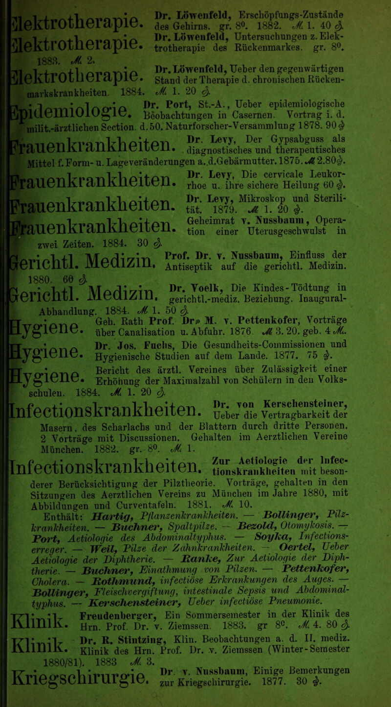 -n 1 Dr. Lowenfeld, Erschopfungs-Zustande ^10KX1 OlllGl H jpiG* des Gehirns. gr. 8°. 1882. JL 1. 40 c$. UiAtlinfonio Dr. Lowenfeld, Untersuchungen z.Elek- iileKirOineidpiy. trotherapie des Riickenmarkes. gr. 8°. 1888. JL % 1 c\ Dr.Lowenfeld, TJeber den gegenwartigen jjlGKLl 0111 Cl dpiG. Stand derTherapie d. chronisclien Riicken- markskrankheiten. 1884. JL 1. 20 c$. * Dr. Port, St.-A., TJeber epidemiologisclie llUGIHlOlOg 1C. Beobachtungen in Casernen. Vortrag i. d. milit.-arztlichen Section. d.50. Naturforscher-Versammlung 1878. 90# Dr. Levy, Der Gypsabguss als MiiU.011KL (LLLllIlCIbCIl. diagnostisches und therapeutisches Mittel f.Form- u. Lageveranderungen a.d.Gebarmutter. 1875. JL 2.80$. auenkrankheiten. rhoe u. ihre sichere Heilung 60 rauenkrankheiten. & .uenkrankheiten. tion * einer TJterusgeschwulst in zwei Zeiten. 1884. 30 e$. [•in MzkrUrzin Prof. Dr. v. Kussbaum, Einfluss der GllCllll. IVlOUl/illl, Antiseptik auf die gericbtl. Medizin. 1880. 60 3). m . Morll'Zin Dr. Voelk, Die Kindes- Todtung in GllCllll. mCUlZlll, gerichtl.-mediz. Beziehung. Inaugural- Abhandlung. 1884. JL 1. 50 e$. Geb. Rath Prof. Dr* M. v. Pettenkofer, Vortriige iiber Canalisation u. Abfuhr. 1876. Jl. 3. 20. geb. 4 JL. Dr. Jos. Fuclis, Die Gesundheits-Commissionen nnd Hygienische Studien anf dem Lande. 1877. 75 $. Bericht des arztl. Vereines iiber Zulassigkeit einer Erhohung der Maxinialzahl von Schiilern in den Volks- schulen. 1884. JL 1. 20 3). nfectionskrankheiten. TJeber die Vertragbarkeit der [ygiene, [ygiene, Lygiene, TJeber die Vertragbarkeit der Masern. des Scharlachs und der Blattern durch dritte Personen. 2 Vortriige mit Discussionen. Gehalten im Aerztlichen Vereine Miinchen. 1882. gr. 8°. JL 1. [infectionskrankheiten. derer Beriicksicbtigung der Pilztheorie. Vortrage, gehalten in den Sitzungen des Aerztlichen Vereins zu Miinchen im Jahre 1880, mit Abbildungen und Curventafeln. 1881. JL 10. Enthalt: Hartig, Pflanzenkrankheiten. — Bollinger, Pilz- krankheiten. — Buchnev, Spaltpilze. — Bezolcl, Otomykosis. Port, Aetiologie des Abdominaltyphus. — Soyka, Infections- erreger. — TVeil, Pilze dev Zahnkranklieiten. Oertel, Ueber Aetiologie der Diphtherie. — Ranke, Zur Aetiologie der Dipli- therie. — Buchner, Einathmung von Pilzen. — Pettenkofer, Cholera. — Rothmund, infectiose Erkrankungen des Auges. — Bollinger, Fleischvergiftung, intestinale Sepsis und Abdominal- typhus. — Kerschensteiner, Ueber infectiose Pneumonic. Freudenberger, Ein Sommersemester in der Klinik des iiliniK. Hrn. Prof. Dr. ' v. Ziemssen. 1883. gr 8°. JL 4. 80 TTliYvil- Dr. It. Stintzing, Klin. Beobachtungen a. d. II. mediz. iVlllilK. Klinik des Hrn. Prof. Dr. v. Ziemssen (Winter-Semester Klinik des Hrn. Prof. Dr. v. Ziemssen (Winter-Semester 1880/81). 1883 JL 3. Dr. v. Nussbamn, Emige Bemerkungen Kriegsclnrurgie. zur Kriegschirurgie. 1877. 30 $.