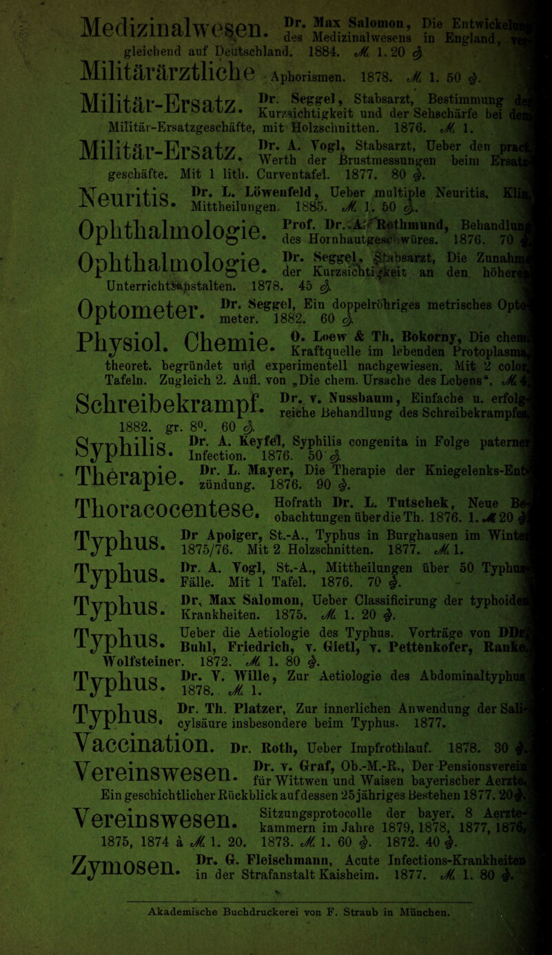 tabsarzt, Die Zunahi keit an den hohere Afprlir/m n 1 wogoti Dr, Max Salomon, Die Entwick( ±T_Lt: llZilIictl\Y l ot'Il* ^eg Medizinalvvesens in England, gleichend auf Deutschland. 1884. Jt 1.20 Militararztliche Aphorismen. 1878. Jt 1. 50 IVniifQf FranD/ Dr. Seggel, Stabsarzt, Bestimmung lYllllbcU-ULbcilZi. Kurzsichtigkeit und der Sehscharfe bei Militav-Ersatzgeschafte, mit Holzschnitten. 1876. Jt, 1. IX/F1114 q v» T?t*2 o f v Dr, A. 4ogl, Stabsarzt, Ueber den pra< IrlllllctL ULoclLZu Werth der Brustmessungen beirn geschafte. Mit 1 litli. Curventafel. 1877. 80 IVTcmritia Dr. ^ Lowenfeld, Ueber multiple Neuritis. K1 ±.\ tvtll I LIo. Mittheilungen. 1885. Jt. 1.. 50 J.. Or\l ^ fli o 1 a1 a (ri 11 of. I)r, .A1, RolliiiiUDd. Behandlr wjjil 111 til ill UlU^lo. des Hornhautgese wures. 1876. 70 Ophtbalmologie. ?er; Skt§S UnterrichtS»pstalten. 1878. 45 rinfAmotor* Dr, Seggel, Ein doppelrohriges metrisches Op meteri ]8g2. 60 S- Phiroirkl PViomio 0* Doew & Tli. Bokorny, Die che AlljoIUl. vylltvIlilU* Kraftquelle im lebenden Frotoplasn theoret. begriindet un.d experimentell nachgewiesen. Mit 2 cole Tafeln. Zugleich 2. Aufl. von „Die chem. Ursache des Lebens*. Jt Dr, v. Nnssbamn, Einfache u. erfol, OOilL tJiUtJlvl cliiipi. reiche Behandlung des Schreibekrampf< 1882. gr. 8°. 60 $ Dr. KeyfdJ, Syphilis congenita in Folge patera Ojpmilb. infection. 1876. 50$ nnVmT»ar\in Dr. L. Mayer, Die Therapie der Kniegelenks-En djJlt/. zundung. 1876. 90 <$. rV\\r\v^ Hofrath Dr. L. Tntscliek, Neue B A 11U l 11 tuot/, obachtungen iiber die Th. 1876. l.u?20< Typhus. Typhus. Typhus. Typhus. Wolfstein Dr. Y. Wille, Zur Aetiologie des Abdominaltyphui 1878. Jt 1. | TvnhllQ Dr. Th. Platzer, Zur innerlichen Anwendung derSali J P/*-*-*-^* cylsaure insbesondere beim Typhus. 1877. | Vaccination. Dr. Roth, Ueber Impfrothlauf. 1878. 30 VorhinCWAaAn Dr. Y* Graf, Ob.-M.-R., Der Pensionsverei V tJL Uillo VV UoUll. f|jr Wittwen und Waisen bayerischer Aerzfr Ein geschichtlicher Ruckblickaufdessen 25jahriges Bestehen 1877. 20j VarAlnamnQon Sitzungsprotocolle der bayer. 8 Aerzte Y Ui t/lUo W t/OtJll* kammern im Jahre 1879,1878, 1877, 187( 1875, 1874 a Jt. 1. 20. 1873. Jt 1. 60 #. 1872. 40 7i7niAQAr» Dr. Gl. Fleischmann, Acute Infections-Krankheite HlUoUil* jn (]er Strafanstalt Kaisheim. 1877. Jt 1. 80 Dr Apoiger, St.-A., Typhus in Burghausen im Wint 1875/76. Mit 2 Holzschnitten. 1877. Jt 1. Dr. A. Yogi, St.-A., Mittheilungen iiber 50 Typhr Falle. Mit 1 Tafel. 1876. 70 |. l)r. Max Salomon, Ueber Classificirung der typhoidc Krankheiten. 1875. Jt 1. 20 Ueber die Aetiologie des Typhus. Vortrage von D1 Buhl, Friedrich, v. Gietl, v. PettOnkofer, Rani Wolfsteiner. 1872. Jt 1. 80 Akademische Buchdruckerei von F. Straub in Miinchen.