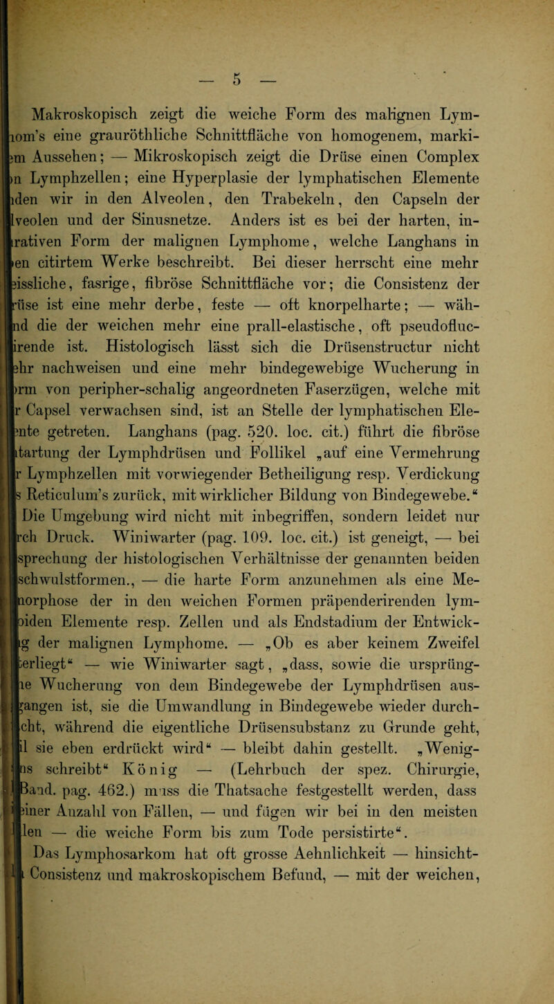 Makroskopisch zeigt die weiche Form des malignen Lym- Lom’s eine grauröthliche Schnittfläche von homogenem, marki- m Aussehen; — Mikroskopisch zeigt die Drüse einen Complex n Lymphzellen; eine Hyperplasie der lymphatischen Elemente iden wir in den Alveolen, den Trabekeln, den Capsein der Iveolen und der Sinusnetze. Anders ist es bei der harten, in- krativen Form der malignen Lymphome, welche Langhans in keil citirtem Werke beschreibt. Bei dieser herrscht eine mehr eissliche, fasrige, fibröse Schnittfläche vor; die Consistenz der pise ist eine mehr derbe, feste — oft knorpelharte; — wäh- Ind die der weichen mehr eine prall-elastische, oft pseudofluc- brende ist. Histologisch lässt sich die Driisenstructur nicht bhr nachweisen und eine mehr bindegewebige Wucherung in brm von peripher-schalig angeordneten Faserzügen, welche mit |r Capsel verwachsen sind, ist an Stelle der lymphatischen Ele- fcnte getreten. Langhans (pag. 520. loc. cit.) führt die fibröse Itartung der Lymphdrüsen und Follikel „auf eine Vermehrung Ir Lymphzellen mit vorwiegender Betheiligung resp. Verdickung Is Reticulum’s zurück, mit wirklicher Bildung von Bindegewebe.“ I Die Umgebung wird nicht mit inbegriffen, sondern leidet nur Irch Druck. Winiwarter (pag. 109. loc. cit.) ist geneigt, — bei Isprechnng der histologischen Verhältnisse der genannten beiden isch wulstformen., — die harte Form anzunehmen als eine Me- «lorphose der in den weichen Formen präpenderirenden lym- Ihden Elemente resp. Zellen und als Endstadium der Entwick¬ le der malignen Lymphome. — „Ob es aber keinem Zweifel »erliegt“ — wie Winiwarter sagt, „dass, sowie die urspriing- lie Wucherung von dem Bindegewebe der Lymphdrüsen aus- fcangen ist, sie die Umwandlung in Bindegewebe wieder durch¬ weht, während die eigentliche Drüsensubstanz zu Grunde geht, .1 sie eben erdrückt wird“ — bleibt dahin gestellt. „Wenig¬ es schreibt“ König —• (Lehrbuch der spez. Chirurgie, Band. pag. 462.) muss die Thatsache festgestellt werden, dass dner Anzahl von Fällen, — und fügen wir bei in den meisten len — die weiche Form bis zum Tode persistirte“. Das Lymphosarkom hat oft grosse Aehnlichkeit — hinsicht-