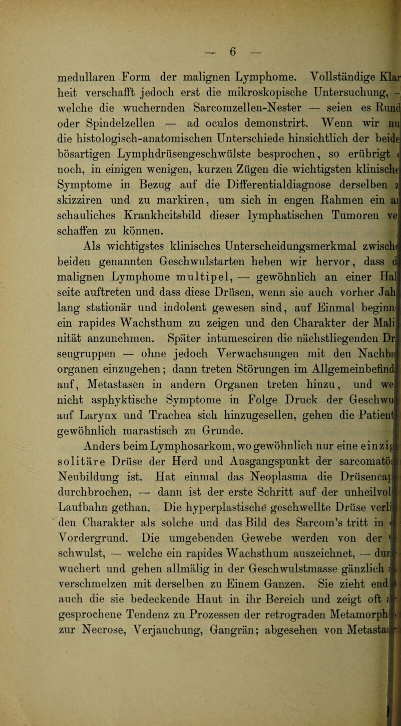 medullären Form der malignen Lymphome. Vollständige Klar heit verschafft jedoch erst die mikroskopische Untersuchung, - welche die wuchernden Sarcomzellen-Nester — seien es Rund oder Spindelzellen — ad oculos demonstrirt. Wenn wir nu die histologisch-anatomischen Unterschiede hinsichtlich der beide: bösartigen Lymphdrüsengeschwülste besprochen, so erübrigt < noch, in einigen wenigen, kurzen Zügen die wichtigsten klinische Symptome in Bezug auf die Differentialdiagnose derselben 2 skizziren und zu markiren, um sich in engen Rahmen ein ai scliauliches Krankheitsbild dieser lymphatischen Tumoren ve schaffen zu können. Als wichtigstes klinisches Unterscheidungsmerkmal zwischd beiden genannten Geschwulstarten heben wir hervor, dass d malignen Lymphome multipel, — gewöhnlich an einer Hai seite auftreten und dass diese Drüsen, wenn sie auch vorher Jah lang stationär und indolent gewesen sind, auf Einmal beginn ein rapides Wachsthum zu zeigen und den Charakter der Mali nität anzunehmen. Später intumesciren die nächstliegenden Dr sengruppen — ohne jedoch Verwachsungen mit den Nachba; Organen einzugehen; dann treten Störungen im Allgemeinbefind auf, Metastasen in andern Organen treten hinzu, und we : nicht asphyktische Symptome in Folge Druck der Geschwu auf Larynx und Trachea sich hinzugesellen, gehen die Patient j gewöhnlich marastisch zu Grunde. Anders beim Lymphosarkom, wo gewöhnlich nur eine einzi J solitäre Drüse der Herd und Ausgangspunkt der sarcomatöijj Neubildung ist. Hat einmal das Neoplasma die Drüsencapl durchbrochen, — dann ist der erste Schritt auf der unheilvoll Laufbahn gethan. Die hyperplastische geschwellte Drüse verli* den Charakter als solche und das Bild des Sarcom’s tritt in <(f Vordergrund. Die umgebenden Gewebe werden von der fl schwulst, — welche ein rapides Wachsthum auszeichnet, — duri wuchert und gehen allmälig in der Geschwulstmasse gänzlich it i verschmelzen mit derselben zu Einem Ganzen. Sie zieht endji* < auch die sie bedeckende Haut in ihr Bereich und zeigt oft {fl gesprochene Tendenz zu Prozessen der retrograden Metamorph 7,: zur Necrose, Verjauchung, Gangrän; abgesehen von Metastaijn