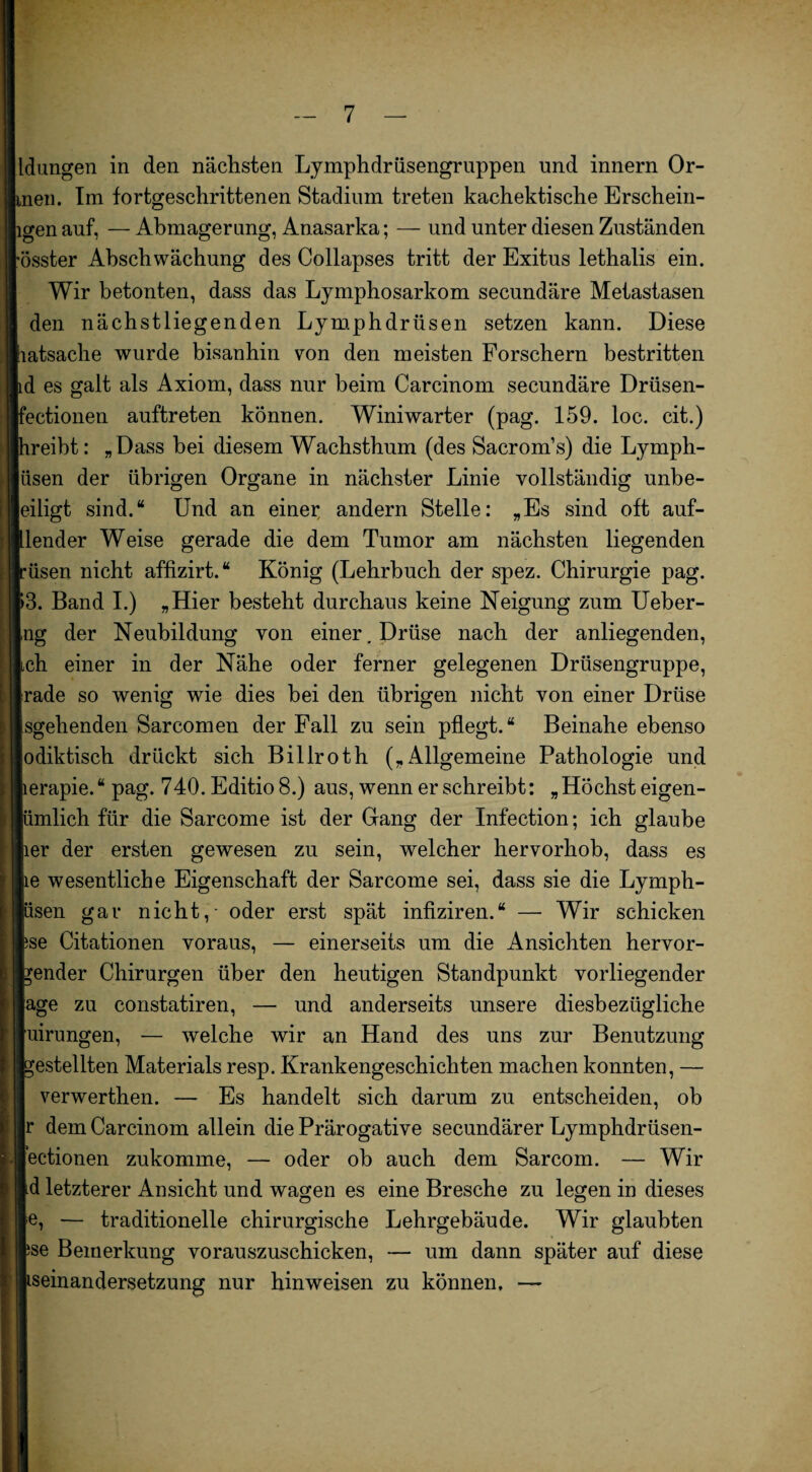 Idungen in den nächsten Lymphdrüsengruppen und innern Or¬ dnen. Im fortgeschrittenen Stadium treten kachektische Erschein- igen auf, — Abmagerung, Anasarka; — und unter diesen Zuständen össter Abschwächung des Collapses tritt der Exitus lethalis ein. Wir betonten, dass das Lymphosarkom secundäre Metastasen den nächstliegenden Lymphdrüsen setzen kann. Diese latsache wurde bisanhin von den meisten Forschern bestritten id es galt als Axiom, dass nur beim Carcinom secundäre Drüsen- fectionen auftreten können. Winiwarter (pag. 159. loc. cit.) hreibt: „Dass bei diesem Wachsthum (des Sacrom’s) die Lymph- üsen der übrigen Organe in nächster Linie vollständig unbe- eiligt sind.“ Und an einer andern Stelle: „Es sind oft auf- [lender Weise gerade die dem Tumor am nächsten liegenden büsen nicht affizirt.“ König (Lehrbuch der spez. Chirurgie pag. p3. Band I.) „Hier besteht durchaus keine Neigung zum Ueber- ng der Neubildung von einer. Drüse nach der anliegenden, Ich einer in der Nähe oder ferner gelegenen Drüsengruppe, rade so wenig wie dies bei den übrigen nicht von einer Drüse sgehenden Sarcomen der Fall zu sein pflegt.“ Beinahe ebenso odiktisch drückt sich Billroth („Allgemeine Pathologie und terapie. “ pag. 740. Editio 8.) aus, wenn er schreibt: „ Höchst eigen- lümlich für die Sarcome ist der Gang der Infection; ich glaube lier der ersten gewesen zu sein, welcher hervorhob, dass es lie wesentliche Eigenschaft der Sarcome sei, dass sie die Lymph- lüsen gar nicht, - oder erst spät infiziren.“ — Wir schicken fcse Citationen voraus, — einerseits um die Ansichten hervor- bender Chirurgen über den heutigen Standpunkt vorliegender läge zu constatiren, — und anderseits unsere diesbezügliche [uirungen, — welche wir an Hand des uns zur Benutzung bestellten Materials resp. Krankengeschichten machen konnten, — verwerthen. — Es handelt sich darum zu entscheiden, ob Ir dem Carcinom allein die Prärogative secundärer Lymphdrüsen- lectionen zukomme, — oder ob auch dem Sarcom. — Wir Id letzterer Ansicht und wagen es eine Bresche zu legen in dieses |e, — traditionelle chirurgische Lehrgebäude. Wir glaubten fse Bemerkung vorauszuschicken, — um dann später auf diese seinandersetzung nur hinweisen zu können. —