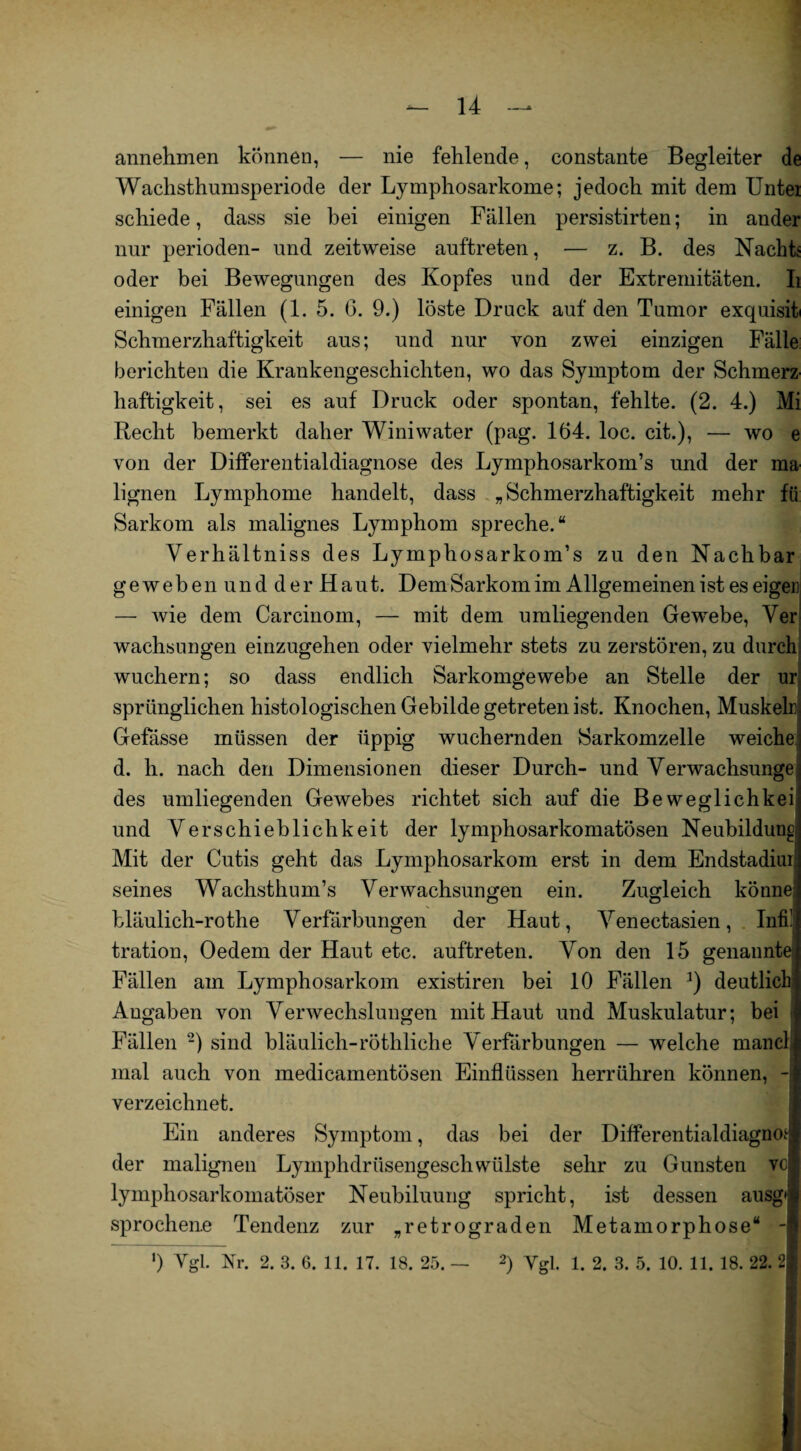 annehmen können, — nie fehlende, constante Begleiter de Wachsthumsperiode der Lymphosarkome; jedoch mit dem Untei schiede, dass sie bei einigen Fällen persistirten; in ander nur perioden- und zeitweise auftreten, — z. B. des Nachts oder bei Bewegungen des Kopfes und der Extremitäten. Ii einigen Fällen (1. 5. 6. 9.) löste Druck auf den Tumor exquisit Schmerzhaftigkeit aus; und nur von zwei einzigen Fälle berichten die Krankengeschichten, wo das Symptom der Schmerz' haftigkeit, sei es auf Druck oder spontan, fehlte. (2. 4.) Mi Recht bemerkt daher Winiwater (pag. 164. loc. cit.), — wo e von der Differentialdiagnose des Lymphosarkom’s und der ma lignen Lymphome handelt, dass „Schmerzhaftigkeit mehr fü Sarkom als malignes Lymphom spreche.“ Verhältniss des Lymphosarkom’s zu den Nachbar ge weben und der Haut. Dem Sarkom im Allgemeinenist es eigen — wie dem Carcinoin, — mit dem umliegenden Gewebe, Ver wachsungen einzugehen oder vielmehr stets zu zerstören, zu durch wuchern; so dass endlich Sarkomgewebe an Stelle der nr sprünglichen histologischen Gebilde getreten ist. Knochen, Muskeln Gefässe müssen der üppig wuchernden Sarkomzelle weiche d. li. nach den Dimensionen dieser Durch- und Verwachsunge; des umliegenden Gewebes richtet sich auf die Beweglichkei und Verschieblichkeit der lymphosarkomatösen Neubildung Mit der Cutis geht das Lymphosarkom erst in dem Endstadiui seines Wachsthum’s Verwachsungen ein. Zugleich könne bläulich-rothe Verfärbungen der Haut, Venectasien, Infi! tration, Oedem der Haut etc. auftreten. Von den 15 genannte Fällen am Lymphosarkom existiren bei 10 Fällen 3) deutlich Angaben von Verwechslungen mit Haut und Muskulatur; bei Fällen ~) sind bläulich-röthliche Verfärbungen — welche manch mal auch von medicamentösen Einflüssen herrühren können, - verzeichnet. Ein anderes Symptom, das bei der Differentialdiagnoi; der malignen LyinphdrüsengeschWülste sehr zu Gunsten vo lymphosarkomatöser Neubiluung spricht, ist dessen ausg'i sprocheue Tendenz zur „retrograden Metamorphose“ -1 ') Vgl. Nr. 2. 3. 6. 11. 17. 18. 25. — 2) Vgl. 1. 2. 3. 5. 10. 11. 18. 22. 2$