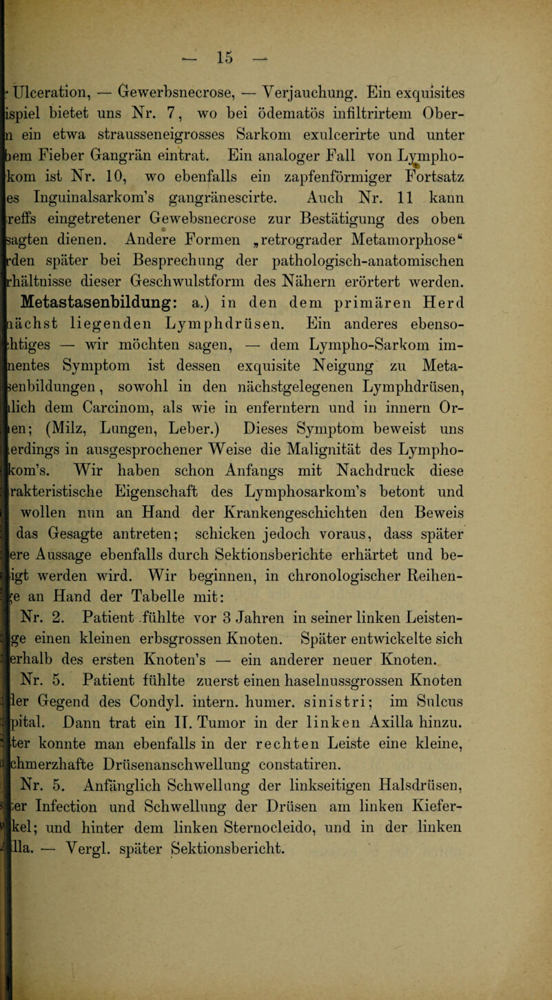 : Ulceration, — Gewerbsnecrose, ■— Verjauchung. Ein exquisites ispiel bietet uns Nr. 7, wo bei ödematös infiltrirtem Ober- n ein etwa strausseneigrosses Sarkom exulcerirte und unter bem Fieber Gangrän eintrat. Ein analoger Fall von L^mpho- kom ist Nr. 10, wo ebenfalls ein zapfenförmiger Fortsatz es Inguinalsarkom’s gangränescirte. Auch Nr. 11 kann reffs eingetretener Gewebsnecrose zur Bestätigung des oben sagten dienen. Andere Formen „retrograder Metamorphose“ rden später bei Besprechung der pathologisch-anatomischen rhältnisse dieser Geschwulstform des Nähern erörtert werden. Metastasenbildung: a.) in den dem primären Herd lächst liegenden Lymphdrüsen. Ein anderes ebenso- ihtiges — wir möchten sagen, — dem Lympho-Sarkom im- nentes Symptom ist dessen exquisite Neigung zu Meta- senbildungen, sowohl in den nächstgelegenen Lymphdrüsen, dich dem Carcinom, als wie in enferntern und in innern Or- ien; (Milz, Lungen, Leber.) Dieses Symptom beweist uns erdings in ausgesprochener Weise die Malignität des Lympho- kom’s. Wir haben schon Anfangs mit Nachdruck diese rakteristische Eigenschaft des Lymphosarkom’s betont und wollen nun an Hand der Krankengeschichten den Beweis das Gesagte antreten; schicken jedoch voraus, dass später ere Aussage ebenfalls durch Sektionsberichte erhärtet und be- igt werden wird. Wir beginnen, in chronologischer Reihen¬ de an Hand der Tabelle mit: Nr. 2. Patient .fühlte vor 3 Jahren in seiner linken Leisten¬ ge einen kleinen erbsgrossen Knoten. Später entwickelte sich erhalb des ersten Knoten’s — ein anderer neuer Knoten. Nr. 5. Patient fühlte zuerst einen haselnussgrossen Knoten ler Gegend des Condyl. intern, humer. sinistri; im Sulcus pital. Dann trat ein II. Tumor in der linken Axilla hinzu, ter konnte man ebenfalls in der rechten Leiste eine kleine, chm erzhafte Drüsenanschwellung eonstatiren. Nr. 5. Anfänglich Schwellung der linkseitigen Halsdrüsen, ;er Infection und Schwellung der Drüsen am linken Kiefer- kel; und hinter dem linken Sternocleido, und in der linken dla. — Vergl. später Sektionsbericht.