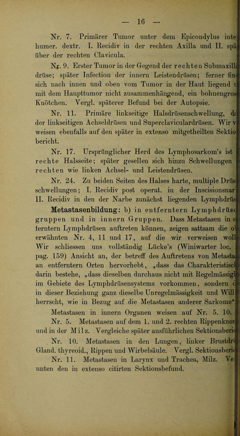 Nr. 7. Primärer Tumor unter dem Epicondylus inte Immer, dextr. I. Recidiv in der rechten Axilla und II. spä über der rechten Clavicula. Nr. 9. Erster Tumor in der Gegend der rechten SubmaxilL drüse; später Infection der innern Leistendrüsen; ferner fin< sich nach innen und oben vom Tumor in der Haut liegend i mit dem Haupttumor nicht zusammenhängend, ein hohnengros Knötchen. Vergl. späterer Befund bei der Antopsie. Nr. 11. Primäre linkseitige Halsdrüsenschwellung, dti der linkseitigen Achseldrüsen und Superclavieulardrüsen. Wir v weisen ebenfalls auf den später in extenso mitgetheilten Sektio; bericht. ■ Nr. 17. Ursprünglicher Herd des Lymphosarkom’s ist rechte Halsseite; später gesellen sich hinzu Schwellungen rechten wie linken Achsel- und Leistendrüsen. Nr. 24. Zu beiden Seiten des Halses harte, multiple Drüs Schwellungen; I. Recidiv post operat. in der Inscisionsnar II. Recidiv in den der Narbe zunächst liegenden Lymphdrüs[ Metastasenbildung: b) in entferntem Lymphdrüst gruppen und in innern Gruppen. Dass Metastasen in e ferntern Lymphdrüsen auftreten können, zeigen sattsam die ol erwähnten Nr. 4, 11 und 17, auf die wir verweisen wol] Wir schliessen uns vollständig Liicke’s (Winiwarter loc. pag. 159) Ansicht an, der betreff des Auftretens von Metasta an entferntem Orten hervorhebt, „dass das Charakteristisc darin bestehe, „dass dieselben durchaus nicht mit Regelmässig] im Gebiete des Lymphdrüsensystems Vorkommen, sondern cffi in dieser Beziehung ganz dieselbe Unregelmässigkeit und Will herrscht, wie in Bezug auf die Metastasen anderer Sarkome Metastasen in innern Organen weisen auf Nr. 5. 10. Nr. 5. Metastasen auf dem 1. und 2. rechten Rippenknor: und in der Milz. Vergleiche später ausführlichen Sektionsberi< Nr. 10. Metastasen in den Lungen, linker Brustdri Gland. thyreoid., Rippen und Wirbelsäule. Vergl. Sektionsberi< Nr. 11. Metastasen in Larynx und Trachea, Milz. Ve; unten den in extenso citirten Sektionsbefund.