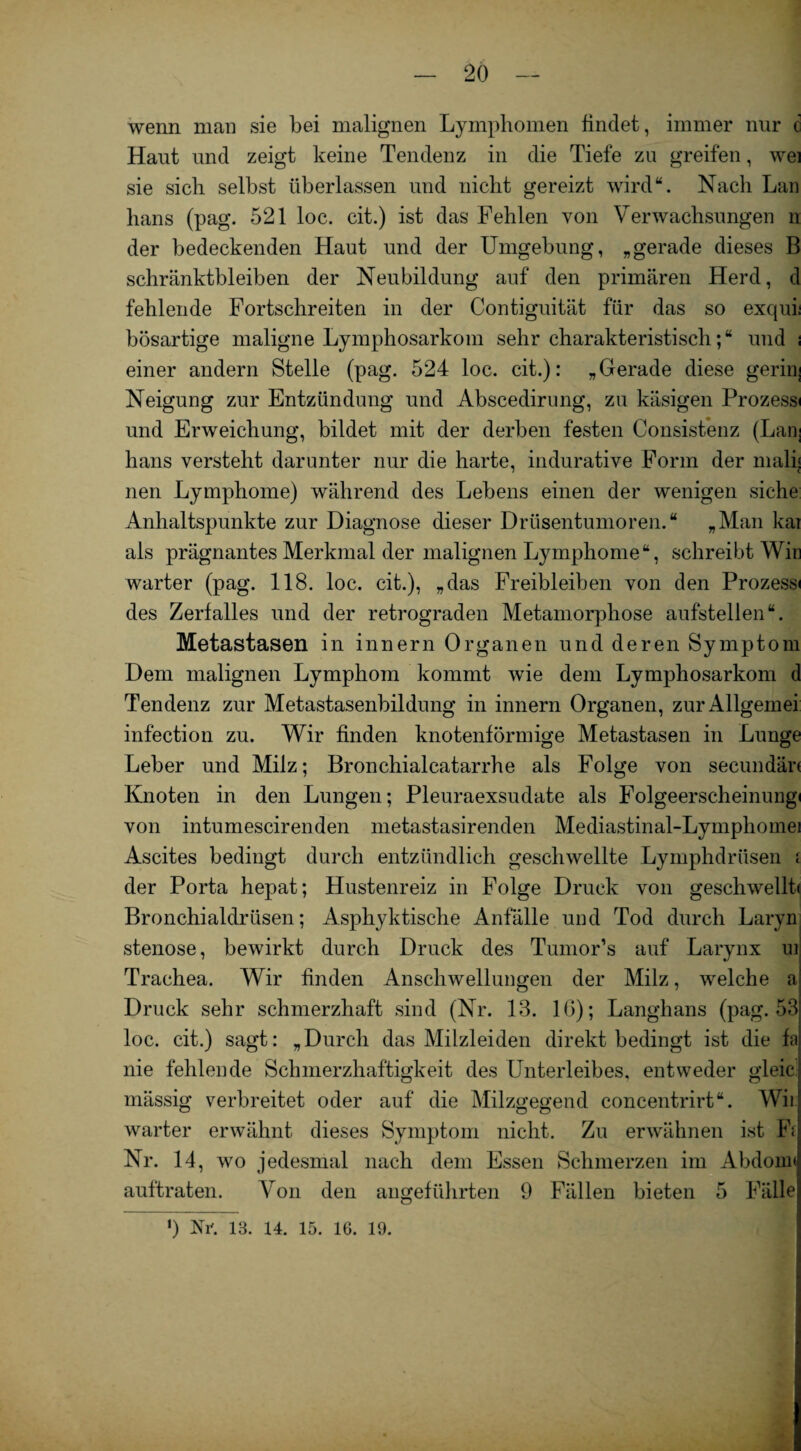 wenn man sie bei malignen Lymphomen findet, immer nur c Haut und zeigt keine Tendenz in die Tiefe zu greifen, wei sie sich selbst überlassen und nicht gereizt wird“. Nach Lan lians (pag. 521 loc. cit.) ist das Fehlen von Verwachsungen n der bedeckenden Haut und der Umgebung, „gerade dieses B schränktbleiben der Neubildung auf den primären Herd, d fehlende Fortschreiten in der Contiguität für das so exqui; bösartige maligne Lymphosarkom sehr charakteristisch; “ und \ einer andern Stelle (pag. 524 loc. cit.): „Gerade diese geriiij Neigung zur Entzündung und Abscedirung, zu käsigen Prozess» und Erweichung, bildet mit der derben festen Consistenz (Lan] hans versteht darunter nur die harte, indurative Form der mali« nen Lymphome) während des Lebens einen der wenigen siche: Anhaltspunkte zur Diagnose dieser Drüsentumoren.“ „Man kai als prägnantes Merkmal der malignen Lymphome“, schreibt Win warter (pag. 118. loc. cit.), „das Freibleiben von den Prozess« des Zerfalles und der retrograden Metamorphose aufstellen“. Metastasen in innern Organen und deren Symptom Dem malignen Lymphom kommt wie dem Lymphosarkom d Tendenz zur Metastasenbildung in innern Organen, zur Allgemei infection zu. Wir finden knotenförmige Metastasen in Lunge Leber und Milz; Bronchialcatarrhe als Folge von secundär« Knoten in den Lungen; Pleuraexsudate als Folgeerscheinung« von intumescirenden metastasirenden Mediastinal-Lympliomei Ascites bedingt durch entzündlich geschwellte Lymphdrüsen i der Porta hepat; Hustenreiz in Folge Druck von geschwellt« Bronchialdrüsen; Asphyktische Anfälle und Tod durch Laryn stenose, bewirkt durch Druck des Tumor’s auf Larynx ui Trachea. Wir finden Anschwellungen der Milz, welche a Druck sehr schmerzhaft sind (Nr. 13. 16); Langhans (pag. 53 loc. cit.) sagt: „Durch das Milzleiden direkt bedingt ist die fa nie fehlende Schmerzhaftigkeit des Unterleibes, entweder gleie mässig verbreitet oder auf die Milzgegend concentrirt“. Wii warter erwähnt dieses Symptom nicht. Zu erwähnen ist F< Nr. 14, wo jedesmal nach dem Essen Schmerzen im Abdom« auftraten. Von den angeführten 9 Fällen bieten 5 Fälle