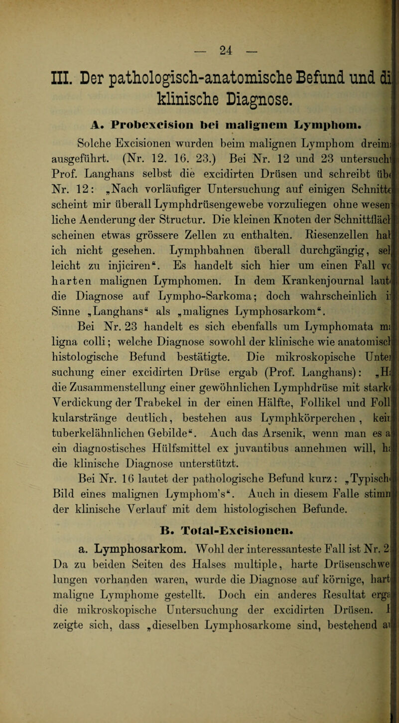 III. Der pathologisch-anatomische Befund und di, klinische Diagnose. A. Probexcislon bei malignem Lymphom. Solche Excisionen wurden beim malignen Lymphom dreim; ausgeführt. (Nr. 12. 16. 23.) Bei Nr. 12 und 23 untersuchl Prof. Langhans selbst die excidirten Drüsen und schreibt üb( Nr. 12: „Nach vorläufiger Untersuchung auf einigen Schnitte scheint mir überall Lymphdrüsengewebe vorzuliegen ohne wesen| liehe Aenderung der Structur. Die kleinen Knoten der Schnittfiäch scheinen etwas grössere Zellen zu enthalten. Riesenzellen hat ich nicht gesehen. Lymphbahnen überall durchgängig, sei, leicht zu injiciren“. Es handelt sich hier um einen Fall vc harten malignen Lymphomen. In dem Krankenjournal lauf; die Diagnose auf Lympho-Sarkoma; doch wahrscheinlich ii Sinne „Langhans“ als „malignes Lymphosarkom“. Bei Nr. 23 handelt es sich ebenfalls um Lymphomata nu| ligna colli; welche Diagnose sowohl der klinische wie anatomiscl histologische Befund bestätigte. Die mikroskopische Uitei suchung einer excidirten Drüse ergab (Prof. Langhans): „Hi die Zusammenstellung einer gewöhnlichen Lymphdrüse mit stark« Verdickung der Trabekel in der einen Hälfte, Follikel und Foll kularstränge deutlich, bestehen aus Lymphkörperchen , kein tuberkelähnlichen Gebilde“. Auch das Arsenik, wenn man es al ein diagnostisches Hülfsmittel ex juvantibus annehmen will, hji die klinische Diagnose unterstützt. Bei Nr. 16 lautet der pathologische Befund kurz: „Typische Bild eines malignen Lymphom’s“. Auch in diesem Falle stimm der klinische Verlauf mit dem histologischen Befunde. . B. Total-Excisionen. a. Lymphosarkom. Wohl der interessanteste Fall ist Nr. 2 Da zu beiden Seiten des Halses multiple, harte Drüsenschwe lungen vorhanden waren, wurde die Diagnose auf körnige, hart maligne Lymphome gestellt. Doch ein anderes Resultat erga die mikroskopische Untersuchung der excidirten Drüsen. I zeigte sich, dass „dieselben Lymphosarkome sind, bestehend ai