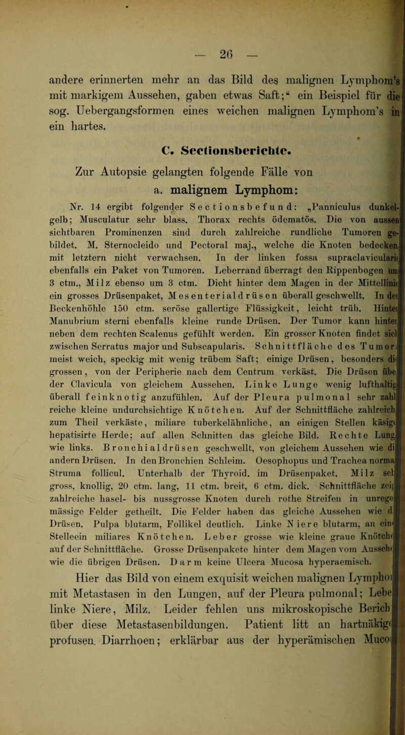 2(3 andere erinnerten mehr an das Bild des malignen Lymphom’s mit markigem Aussehen, gaben etwas Saft;“ ein Beispiel für die - sog. Uebergangsformen eines weichen malignen Lymphom’s in ein hartes. • 1 C. Sect ionsberichte* Zur Autopsie gelangten folgende Fälle von a. malignem Lymphom: Nr. 14 ergibt folgender Sectionsbefund: „Panniculus dunkel¬ gelb; Musculatur sehr blass. Thorax rechts ödematös. Die von aussen sichtbaren Prominenzen sind durch zahlreiche rundliche Tumoren ge¬ bildet. M. Sternocleido und Pectoral maj., welche die Knoten bedecken mit letztem nicht verwachsen. In der linken fossa supraclavicularis ebenfalls ein Paket von Tumoren. Leberrand überragt den Rippenbogen um 3 ctm., Milz ebenso um 3 ctm. Dicht hinter dem Magen in der Mittellinie; ein grosses Drüsenpaket, M es en t erial d r ii s en überall geschwellt. In dei Beckenhöhle 150 ctm. seröse gallertige Flüssigkeit, leicht trüb. Hinteil Manubrium sterni ebenfalls kleine runde Drüsen. Der Tumor kann hintei neben dem rechten Scalenus gefühlt werden. Ein grosser Knoten findet siel zwischen Serratus majorund Subscapularis. Schnittfläche des Tumor | meist weich, speckig mit wenig trübem Saft; einige Drüsen, besonders diii grossen , von der Peripherie nach dem Centrum verkäst. Die Drüsen übe der Clavicula von gleichem Aussehen. Linke Lunge wenig lufthaltig überall feinknotig anzufühlen. Auf der Pleura pulmonal sehr zahl : reiche kleine undurchsichtige Knötchen. Auf der Schnittfläche zahlreich I zum Theil verkäste, miliare tuberkelähnliche, an einigen Stellen käsig« hepatisirte Herde; auf allen Schnitten das gleiche Bild. Rechte Lung s wie links. Bronchialdrüsen geschwellt, von gleichem Aussehen wie di' j andern Drüsen. In den Bronchien Schleim. Oesophopus und Trachea norma l Struma follicul. Unterhalb der Thyroid. im Drüsenpaket. Milz sel'ij gross, knollig, 20 ctm. lang, 11 ctm. breit, 6 ctm. dick. Schnittfläche zei« zahlreiche liasel- bis nussgrosse Knoten durch rothe Streifen in unregejl mässige Felder getheilt. Die Felder haben das gleiche Aussehen wie djl Drüsen. Pulpa blutarm, Follikel deutlich. Linke Niere blutarm, an ein';] I Stelleein miliares Knötchen. Leber grosse wie kleine graue Knötchen auf der Schnittfläche. Grosse Drüsenpakete hinter dem Magen vom Aussehd 1 wie die übrigen Drüsen. Darm keine Ulcera Mucosa hyperaemisch. Hier das Bild von einem exquisit weichen malignen Lymplioil mit Metastasen in den Lungen, auf der Pleura pulmonal; Lebe® linke Niere, Milz. Leider fehlen uns mikroskopische Berich8 über diese Metastasenbildungen. Patient litt an hartnäkig« profusen. Diarrhoen; erklärbar aus der hyperämischen MuOO'l