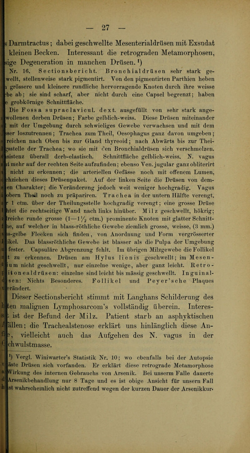 Darmtractus; dabei geschwellte Mesenterialdrüsen mit Exsudat kleinen Becken. Interessant die retrograden Metamorphosen, dge Degeneration in manchen Drüsen. *) Nr. 16. Sectionsbericht. Bronchialdrüsen sehr stark ge- l/wellt, stellenweise stark pigmentirt. Yon den pigmentirten Partliien heben |i grössere und kleinere rundliche hervorragende Knoten durch ihre weisse hbe ab; sie sind scharf, aber nicht durch eine Capsel begrenzt; haben grobkörnige Schnittfläche. Die Fossa supraclavicul. dext. ausgefiillt von sehr stark ange¬ lwollenen derben Drüsen; Farbe gelblich-weiss. Diese Drüsen miteinander mit der Umgebung durch schwieliges Gewebe verwachsen und mit dem j^ser loszutrennen; Trachea zum Theil, Oesophagus ganz davon umgeben ; reichen nach Oben bis zur Gland thyreoid; nach Abwärts bis zur Thei- Ifcsstelle der Trachea; wo sie mit den Bronchialdrüsen sich verschmelzen. ( i i ( sistenz überall derb-elastisch. Schnittfläche gelblich-weiss. N. vagus tmehr auf der rechten Seite aufzufinden; ebenso Yen. jugular ganz obliterirt nicht zu erkennen; die arteriellen Gefässe noch mit offenem Lumen, diziehen dieses Drüsenpaket. Auf der linken Seite die Drüsen von dein¬ en Charakter; die Veränderung jedoch weit weniger hochgradig. Yagus bern Theil noch zu präpariren. Trachea in der untern Hälfte verengt. 1 ctm. über der Theilungsstelle hochgradig verengt; eine grosse Drüse tet die rechtseitige Wand nach links hinüber. Milz geschwellt, hökrig; aireiche runde grosse (1—1 '/2 ctm.) prominente Knoten mit glatter Schnitt- Äie, auf welcher in blass-röthliche Gewebe ziemlich grosse, weisse, (3 mm.) ifts-gelbe Fleeken sich finden, von Anordnung und Form vergrösserter ikel. Das blassröthliche Gewebe ist blasser als die Pulpa der Umgebung fester. Capsuläre Abgrenzung fehlt. Im übrigen Milzgewebe die Follikel t zu erkennen. Drüsen am Hylus lienis geschwellt; im Mesen- um nicht geschwellt, nur einzelne wenige, aber ganz leicht. Retro- itonealdrüsen: einzelne sind leicht bis mässig geschwellt. Inguinal- sen: Nichts Besonderes. Follikel und Peyer’sche Plaques rändert. Dieser Sectionsbericht stimmt mit Langhans Schilderung des en malignen Lymphosarcom’s vollständig überein. Interes- ist der Befund der Milz. Patient starb an asphyktischen 4iallen; die Trachealstenose erklärt uns hinlänglich diese An- flfe, vielleicht auch das Aufgehen des N. vagus in der flchwulstmasse. *) Yergl. Winiwarter’s Statistik Nr. 10; wo ebenfalls bei der Autopsie viäste Drüsen sich vorfanden. Er erklärt diese retrograde Metamorphose pPVirkung des internen Gebrauchs von Arsenik. Bei unserm Falle dauerte «lArsenikbehandlung nur 8 Tage und es ist obige Ansicht für unsern Fall kjlst wahrscheinlich nicht zutreffend wegen der kurzen Dauer der Arsenikkur« s