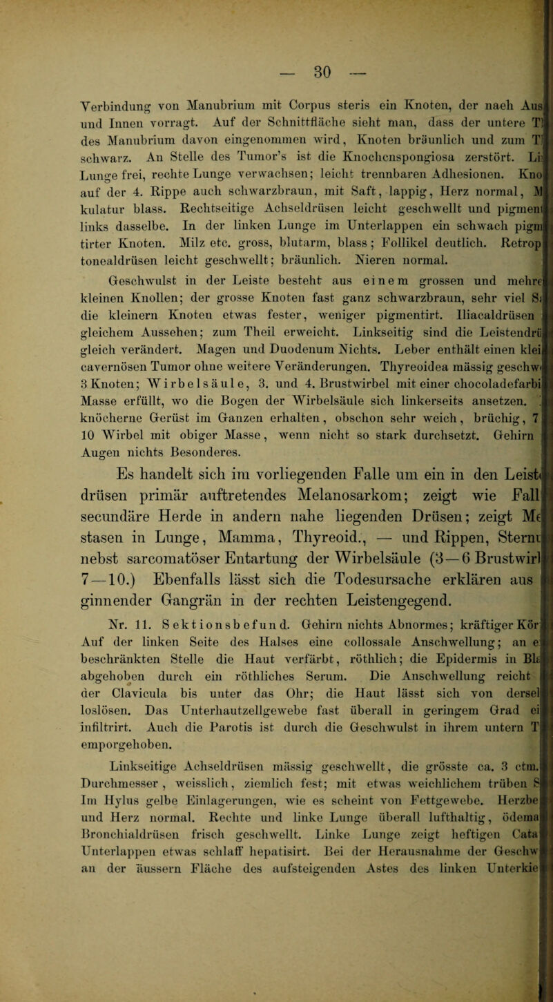 Verbindung von Manubrium mit Corpus steris ein Knoten, der naeh Aus und Innen vorragt. Auf der Schnittfläche sieht man, dass der untere T! des Manubrium davon eingenommen wird, Knoten bräunlich und zum T1 schwarz. An Stelle des Tumor’s ist die Knochenspongiosa zerstört. LI Lunge frei, rechte Lunge verwachsen; leicht trennbaren Adhesionen. Kno auf der 4. Rippe auch schwarzbraun, mit Saft, lappig, Herz normal, }] kulatur blass. Rechtseitige Achseldrüsen leicht geschwellt und pigmeni links dasselbe. In der linken Lunge im Unterlappen ein schwach pigni tirter Knoten. Milz etc. gross, blutarm, blass; Follikel deutlich. Retrop tonealdrüsen leicht geschwellt; bräunlich. Nieren normal. Geschwulst in der Leiste besteht aus einem grossen und mehre kleinen Knollen; der grosse Knoten fast ganz schwarzbraun, sehr viel Sj die kleinern Knoten etwas fester, weniger pigmentirt. lliacaldrüsen gleichem Aussehen; zum Theil erweicht. Linkseitig sind die Leistendrü gleich verändert. Magen und Duodenum Nichts. Leber enthält einen klei cavernösen Tumor ohne weitere Veränderungen. Thyreoidea mässig geschw 3 Knoten; Wirbelsäule, 3. und 4. Brustwirbel mit einer chocoladefarbi Masse erfüllt, wo die Bogen der Wirbelsäule sich linkerseits ansetzen. ! knöcherne Gerüst im Ganzen erhalten, obschon sehr weich, brüchig, 7 10 Wirbel mit obiger Masse, wenn nicht so stark durchsetzt. Gehirn Augen nichts Besonderes. Es handelt sich im vorliegenden Falle um ein in den Leiste drüsen primär auftretendes Melanosarkom; zeigt wie Fall secundäre Herde in andern nahe liegenden Drüsen; zeigt Mc stasen in Lunge, Mamma, Thyreoid., —- und Rippen, Sterne nebst sarcomatöser Entartung der Wirbelsäule (3 — 6 Brustwirt 7 —10.) Ebenfalls lässt sich die Todesursache erklären aus ginnender Gangrän in der rechten Leistengegend. Nr. 11. Sektionsbefund. Gehirn nichts Abnormes; kräftiger KÖri Auf der linken Seite des Halses eine collossale Anschwellung; an ej beschränkten Stelle die Haut verfärbt, röthlich; die Epidermis in Bit abgehoben durch ein röthliches Serum. Die Anschwellung reicht der Clavicula bis unter das Ohr; die Haut lässt sich von dersel loslösen. Das Unterhautzellgewebe fast überall in geringem Grad ei infiltrirt. Auch die Parotis ist durch die Geschwulst in ihrem untern T emporgehoben. Linkseitige Achseldrüsen mässig geschwellt, die grösste ca. 3 ctm. Durchmesser, weisslich, ziemlich fest; mit etwas weichlichem trüben S Im Hylus gelbe Einlagerungen, wie es scheint von Fettgewebe. Herzbe und Herz normal. Rechte und linke Lunge überall lufthaltig, ödema Bronchialdrüsen frisch geschwellt. Linke Lunge zeigt heftigen Cata Unterlappen etwas schlaff' hepatisirt. Bei der Herausnahme der Geschw an der äussern Fläche des aufsteigenden Astes des linken Unterkie