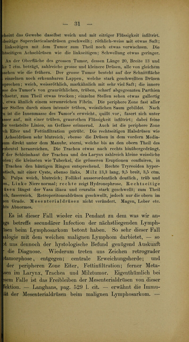 clieiut das Gewebe daselbst weich und mit eitriger Flüssigkeit infiltrirt. dseitige Superclavicalardrüsen geschwellt; röthlich-weiss mit etwas Saft; linkseitigen mit dem Tumor zum Theil noch etwas verwachsen. Die htseitigen Achseldrüsen wie die linkseitigen; Schwellung etwas geringer. An der Oberfläche des grossen Tumor, dessen Länge 20, Breite 13 und ke 7 ctm. beträgt, zahlreiche grosse und kleinere Drüsen, alle von gleichem ssehen wie die frühem. Der grosse Tumor besteht auf der Schnittfläche , einzelnen noch erkennbaren Lappen, welche stark geschwellten Drüsen sprechen; weich, weissröthlich, markähnlich mit sehr viel Saft; die innere sse des Tumor’s von grauröthlichen, trüben, scharf abgegrenzten Parthien •ehsetzt, zum Theil etwas trocken; einzelne Stellen sehen etwas gallertig , etwa ähnlich einem serumreichen Fibrin. Die periphere Zone fast aller ser Stellen durch einen intensiv trüben, weisslichen Saum gebildet. Nach n ist die Innenmasse des Tumor’s erweicht, quillt vor, fasert sich unter isser auf, mit einer trüben, graurothen Flüssigkeit infiltrirt; dabei feine be verästelte Linien, an Gefässe erinnernd. Auch ist die periphere Zone ch Eiter und Fettinfiltration getrübt. Die rechtseitigen Halsdrüsen wie Achseldrüsen sehr blutreich, ebenso die Drüsen in dem vordem Media- lum direkt unter dem Manubr. sterni, welche bis an den obern Theil des rzbeutel heranreichen. Die Trachea etwas nach rechts hinübergedrängt. |f der Schleimhaut der Trachea und des Larynx zahlreich kleine weissliclie oten; die kleinsten wie Tuberkel, die grösseren Eruptionen confluiren, in Trachea den häutigen Ringen entsprechend. Rechte Tryreoidea hyper- stisch, mit einer Cyste, ebenso links. Milz 13,3 lang, 9,5 breit, 3,5 ctm. k. Pulpa weich, blutreich; Follikel ausserordentlich deutlich, trüb und ss.. Linke Niere normal; rechte zeigt Hydronephrose. Rechtseitige üsen längst der Yasa iliaca und cruralia stark geschwellt; zum Theil ch, faserreich. Retroperitonealdrüsen geschwellt, jedoch nur die obern im len Grade. Mesenterialdrüsen nicht verändert. Magen, Leber etc. hts Abnormes. Es ist dieser Fall wieder ein Pendant zn dem was wir an- lgs betreffs secundärer Infeetion der nächstliegenden Lymph- isen beim Lymphosarkom betont haben. So sehr dieser Fall lalogie mit dem weichen malignen Lymphom darbietet, — so it uns dennoch der hystologische Befund genügend Auskunft * die Diagnose. Wiederum treten uns Zeichen retrograder itamorphose, entgegen; centrale Erweichungsherde; und der peripheren Zone Eiter, Fettinfiltration; ferner Meta- .sen im Larynx, Trachea und Milztumor. Eigenthümlich bei jsem Falle ist das Freibleiben der Mesenterialdrüsen von dieser Fektion. — Langhans, pag. 529 1. cit. — erwähnt die Immu- ;ät der Mesenterialdrüsen beim malignen Lymphosarkom. —