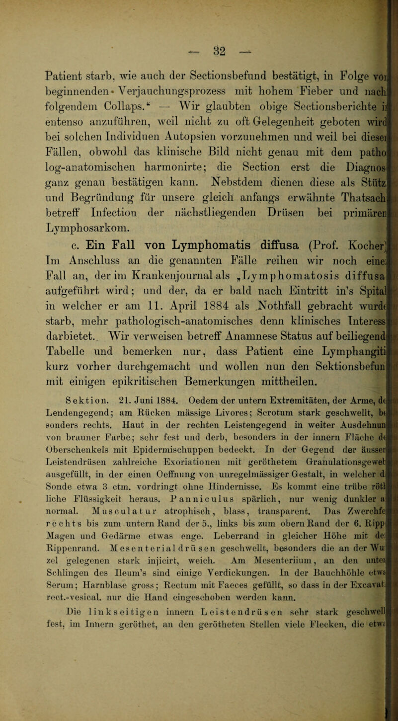 Patient starb, wie auch der Sectionsbefund bestätigt, in Folge vöi beginnenden* Verjauchungsprozess mit hohem Fieber und nach folgendem Collaps.“ — Wir glaubten obige Sectionsberichte ii entenso anzuführen, weil nicht zu oft Gelegenheit geboten wird bei solchen Individuen Autopsien vorzunehmen und weil bei diesei Fällen, obwohl das klinische Bild nicht genau mit dem patho log-anatomischen harmonirte; die Section erst die Diagnos ganz genau bestätigen kann. Nebstdem dienen diese als Stütz und Begründung für unsere gleich anfangs erwähnte Thatsach betreff Infection der nächstliegenden Drüsen bei primären Lymphosarkom. c. Ein Fall von Lymphomatis diffusa (Prof. Kocher] Im Anschluss an die genannten Fälle reihen wir noch eine! Fall an, der im Krankenjournal als „Lymphomatosis diffusa aufgeführt wird; und der, da er bald nach Eintritt in’s Spital in welcher er am 11. April 1884 als Nothfall gebracht wurdt starb, mehr pathologisch-anatomisches denn klinisches Interess darbietet.. Wir verweisen betreff Anamnese Status auf beiliegend Tabelle und bemerken nur, dass Patient eine Lymphangiti i kurz vorher durchgemacht und wollen nun den Sektionsbefun mit einigen epikritischen Bemerkungen mittheilen. t - Sektion. 21. Juni 1884. Oedem der untern Extremitäten, der Arme, dti ji Lendengegend; am Kücken mässige Livores; Scrotum stark geschwellt, b( sonders rechts. Haut in der rechten Leistengegend in weiter Ausdehnung von brauner Farbe; sehr fest und derb, besonders in der innern Fläche dej Oberschenkels mit Epidermischuppen bedeckt. In der Gegend der äusser Leistendrüsen zahlreiche Exoriationen mit geröthetem Granulationsgeweb ausgefüllt, in der einen Oeffnung von unregelmässiger Gestalt, in welcher d Sonde etwa 3 ctm. vordringt ohne Hindernisse. Es kommt eine trübe rötl liehe Flüssigkeit heraus. Panniculus spärlich, nur wenig dunkler« normal. Musculatur atrophisch, blass, transparent. Das Zwerclife rechts bis zum untern Rand der 5., links bis zum obern Rand der 6. Ripp Mag-en und Gedärme etwas enge. Leberrand in gleicher Höhe mit Rippenrand. Mesenterial drüsen geschwellt, besonders die an der ~\Vu zel gelegenen stark injicirt, weich. Am Mesenteriium, an den untei Schlingen des Ileum’s sind einige Yerdickungen. ln der Bauchhöhle etwt Serum; Harnblase gross; Rectum mit Faeces gefüllt, so dass in der Excavat rect.-vesical. nur die Hand eingeschoben werden kann. Die linkseitigen innern Leistendrüsen sehr stark gescbwell fest, im Innern geröthet, an den gerötheten Stellen viele Flecken, die etwi