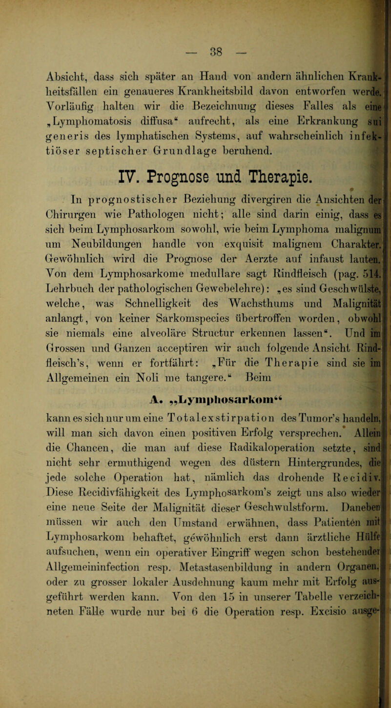 Absicht, dass sich später an Hand von andern ähnlichen Krank¬ heitsfällen ein genaueres Krankheitsbild davon entworfen werde. Vorläufig halten wir die Bezeichnung dieses Falles als eine „Lymphomatosis diffusa“ aufrecht, als eine Erkrankung sui generis des lymphatischen Systems, auf wahrscheinlich infek¬ tiöser septischer Grundlage beruhend. IV. Prognose und Therapie. In prognostischer Beziehung divergiren die Ansichten detj Chirurgen wie Pathologen nicht; alle sind darin einig, dass es sich beim Lymphosarkom sowohl, wie beim Lymphoma maligmim um Neubildungen handle von exquisit malignem Charakter. Gewöhnlich wird die Prognose der Aerzte auf infaust lauten.! Von dem Lymphosarkome medulläre sagt Rindfleisch (pag. 514. Lehrbuch der pathologischen Gewebelehre): „es sind Geschwülste, welche, was Schnelligkeit des Wachsthums und Malignität anlangt, von keiner Sarkomspecies übertroffen worden, obwohl sie niemals eine alveoläre Structur erkennen lassen“. Und im Grossen und Ganzen acceptiren wir auch folgende Ansicht Rind¬ fleisch’s , wenn er fortfährt: „Für die Therapie sind sie im Allgemeinen ein Noli me tangere.“ Beim A. „Lymphosarkom“ kann es sich nur um eine Totalexstirpation desTumor’s handeln,! will man sich davon einen positiven Erfolg versprechen. Allein die Chancen, die man auf diese Radikaloperation setzte, sind| nicht sehr ermuthigend wegen des düstern Hintergrundes, diel jede solche Operation hat, nämlich das drohende Recidiv.j Diese Recidivfähigkeit des Lymphosarkom’s zeigt uns also wieder! eine neue Seite der Malignität dieser Geschwulstform. Danebenji müssen wir auch den Umstand erwähnen, dass Patienten mit t» Lymphosarkom behaftet, gewöhnlich erst dann ärztliche Hülfe! aufsuchen, wenn ein operativer Eingriff wegen schon bestehenderI Allgemeininfection resp. Metastasenbildung in andern Organen. | oder zu grosser lokaler Ausdehnung kaum mehr mit Erfolg aus¬ geführt werden kann. Von den 15 in unserer Tabelle verzeich-l neten Fälle wurde nur bei 6 die Operation resp. Excisio ausge*|