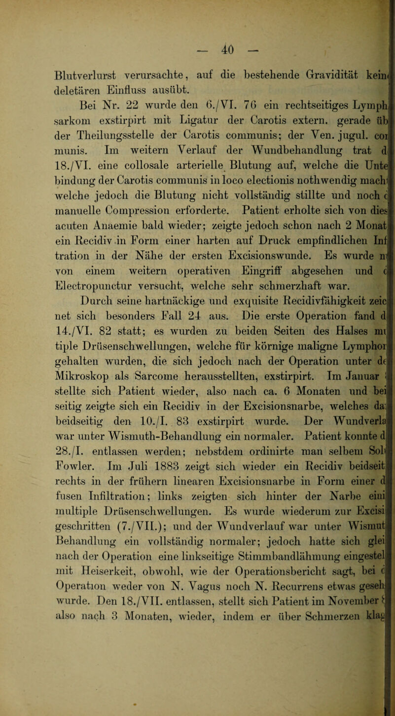 Blutverlurst verursaclite, auf die bestehende Gravidität keim deletären Einfluss ausübt. Bei Nr. 22 wurde den 6./VI. 76 ein rechtseitiges Lymph sarkom exstirpirt mit Ligatur der Carotis extern, gerade üb der Theilungsstelle der Carotis communis; der Ven. jugul. coi munis. Im weitern Verlauf der Wundbehandlung trat d 18./VI. eine collosale arterielle Blutung auf, welche die Unte bindung der Carotis communis in loco electionis nothwendig machi welche jedoch die Blutung nicht vollständig stillte und noch ci manuelle Compression erforderte. Patient erholte sich von dies! acuten Anaemie bald wieder; zeigte jedoch schon nach 2 Monat i ein Recidiv in Form einer harten auf Druck empfindlichen Infi tration in der Nähe der ersten Excisionswunde. Es wurde m® von einem weitern operativen Eingriff abgesehen und cli Electropunctur versucht, welche sehr schmerzhaft war. Durch seine hartnäckige und exquisite Recidivfähigkeit zeic j; net sich besonders Fall 24 aus. Die erste Operation fand d| 14./VI. 82 statt; es wurden zu beiden Seiten des Halses mii tiple Drüsenschwellungen, welche für körnige maligne Lymphon; gehalten wurden, die sich jedoch nach der Operation unter dtiii Mikroskop als Sarcome herausstellten, exstirpirt. Im Januar ! stellte sich Patient wieder, also nach ca. 6 Monaten und bei seitig zeigte sich ein Recidiv in der Excisionsnarbe, welches da: beidseitig den 10./I. 88 exstirpirt wurde. Der Wundverla war unter Wismuth-Behandlung ein normaler. Patient konnte d: 28./I. entlassen werden; nebstdem ordinirte man selbem Sob Fowler. Im Juli 1883 zeigt sich wieder ein Recidiv beidseit rechts in der frühem linearen Excisionsnarbe in Form einer d: fusen Infiltration; links zeigten sich hinter der Narbe eini multiple Drüsenschwellungen. Es wurde wiederum zur Excisi geschritten (7./VII.); und der Wundverlauf war unter Wismut Behandlung ein vollständig normaler; jedoch hatte sich glei nach der Operation eine linkseitige Stimmbandlähmung eingestel mit Heiserkeit, obwohl, wie der Operationsbericht sagt, bei c Operation weder von N. Vagus noch N. Recurrens etwas geseb wurde. Den 18./VII. entlassen, stellt sich Patient im November £ also nach 3 Monaten, wieder, indem er über Schmerzen klag