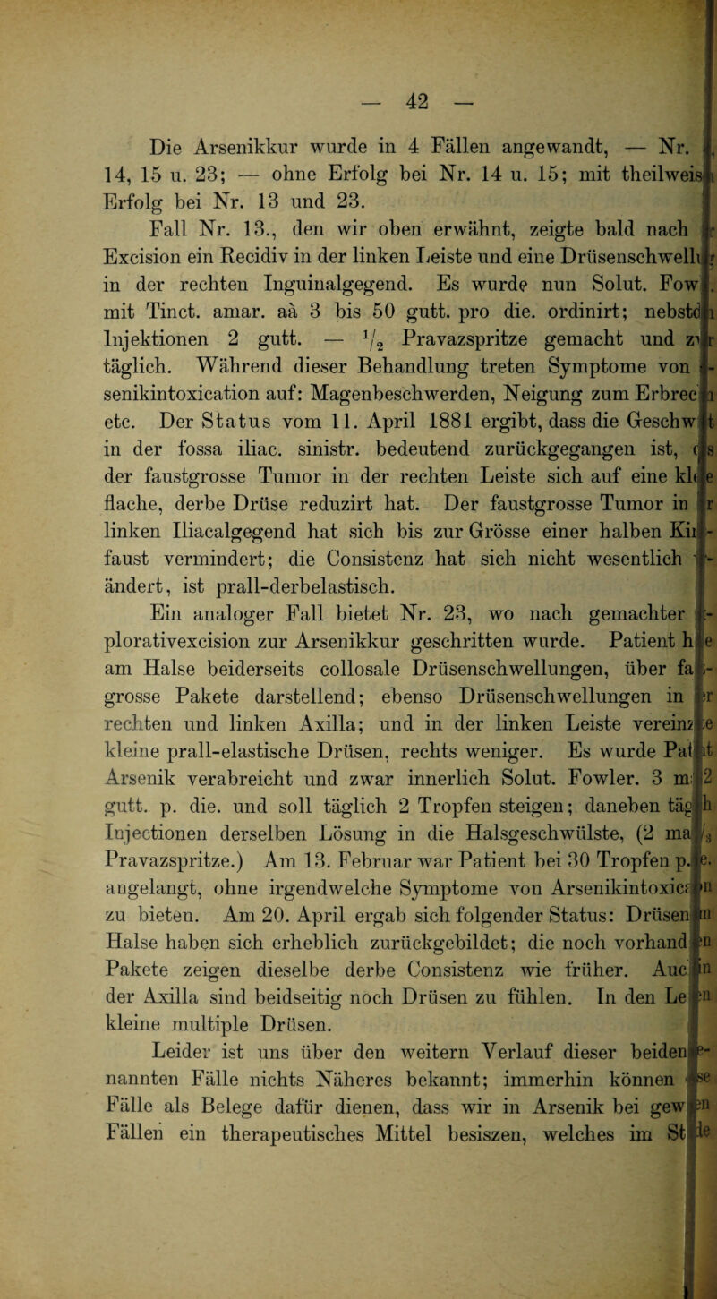 r - Die Arsenikkur wurde in 4 Fällen angewandt, — Nr. 14, 15 u. 23; — ohne Erfolg bei Nr. 14 u. 15; mit theilweis Erfolg bei Nr. 13 und 23. Fall Nr. 13., den wir oben erwähnt, zeigte bald nach Excision ein Recidiv in der linken Leiste und eine Driisenschwelh in der rechten Inguinalgegend. Es wurde nun Solut. Fow mit Tinct. amar. aä 3 bis 50 gutt. pro die. ordinirt; nebstdj i Injektionen 2 gutt. — 1/2 Pravazspritze gemacht und zu täglich. Während dieser Behandlung treten Symptome von I- senikintoxication auf: Magenbeschwerden, Neigung zumErbrecii etc. Der Status vom 11. April 1881 ergibt, dass die Geschwjt in der fossa iliac. sinistr. bedeutend zurückgegangen ist, (|s der faustgrosse Tumor in der rechten Leiste sich auf eine khle flache, derbe Drüse reduzirt hat. Der faustgrosse Tumor in fr linken Iliacalgegend hat sich bis zur Grösse einer halben Kii faust vermindert; die Consistenz hat sich nicht wesentlich ändert, ist prall-derbelastisch. Ein analoger Fall bietet Nr. 23, wo nach gemachter plorativexcision zur Arsenikkur geschritten wurde. Patient h am Halse beiderseits collosale Drüsenschwellungen, über fa grosse Pakete darstellend; ebenso Drüsenschwellungen in rechten und linken Axilla; und in der linken Leiste vereinte kleine prall-elastische Drüsen, rechts weniger. Es wurde Pat jit Arsenik verabreicht und zwar innerlich Solut. Fowler. 3 m;,2 gutt. p. die. und soll täglich 2 Tropfen steigen; daneben täg|h Injectionen derselben Lösung in die Halsgeschwülste, (2 m Pravazspritze.) Am 13. Februar war Patient bei 30 Tropfen p. angelangt, ohne irgendwelche Symptome von Arsenikintoxicrjn zu bieten. Am 20. April ergab sich folgender Status: Drüsen Halse haben sich erheblich zurückgebildet; die noch vorhand In Pakete zeigen dieselbe derbe Consistenz wie früher. AueIn der Axilla sind beidseitig noch Drüsen zu fühlen. In den Le p kleine multiple Drüsen. Leider ist uns über den weitern Verlauf dieser beiden nannten Fälle nichts Näheres bekannt; immerhin können Fälle als Belege dafür dienen, dass wir in Arsenik bei gewjn Fällen ein therapeutisches Mittel besiszen, welches im St