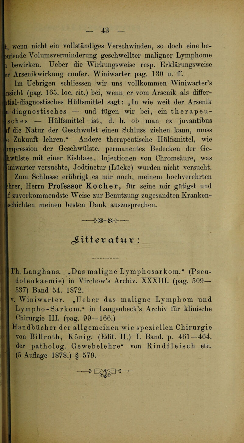 t, wenn nicht ein vollständiges Verschwinden, so doch eine be¬ atende Volumsverminderung geschwellter maligner Lymphome i bewirken. Ueber die Wirkungsweise resp. Erklärungsweise r Arsenikwirkung confer. Winiwarter pag. 130 u. ff. Im Uebrigen schliessen wir uns vollkommen Winiwarter’s nsicht (pag. 165. loc. cit.) bei, wenn er vom Arsenik als differ- tial-diagnostisches Hülfsmittel sagt: „In wie weit der Arsenik diagnostisches — und fügen wir bei, ein therapeu- sches — Hülfsmittel ist, d. h. ob man ex juvantibus f die Natur der Geschwulst einen Schluss ziehen kann, muss Zukunft lehren.“ Andere therapeutische Hülfsmittel, wie mpression der Geschwülste, permanentes Bedecken der Ge- wülste mit einer Eisblase, Injectionen von Chromsäure, was ijiniwarter versuchte, Jodtinctur (Lücke) wurden nicht versucht. Zum Schlüsse erübrigt es mir noch, meinem hochverehrten Ihrer, Herrn Professor Kocher, für seine mir giitigst und Jf zuvorkommendste Weise zur Benutzung zugesandten Kranken- ischichten meinen besten Dank auszusprechen. cStff ex ctf ur u I Th. Langhans. „Das maligne Lymphosarkom.“ (Pseu- doleukaemie) in Virchow’s Archiv. XXXIII. (pag. 509— 537) Band 54. 1872. v. Winiwarter. „Ueber das maligne Lymphom und Lympho-Sarkom.“ in Langenbeck’s Archiv für klinische Chirurgie III. (pag. 99—166.) Handbücher der allgemeinen wie speziellen Chirurgie von Billroth, König. (Edit. II.) I. Band. p. 461—464. der patholog. Gewebelehre“ von Rindfleisch etc. (5 Auflage 1878.) § 579.
