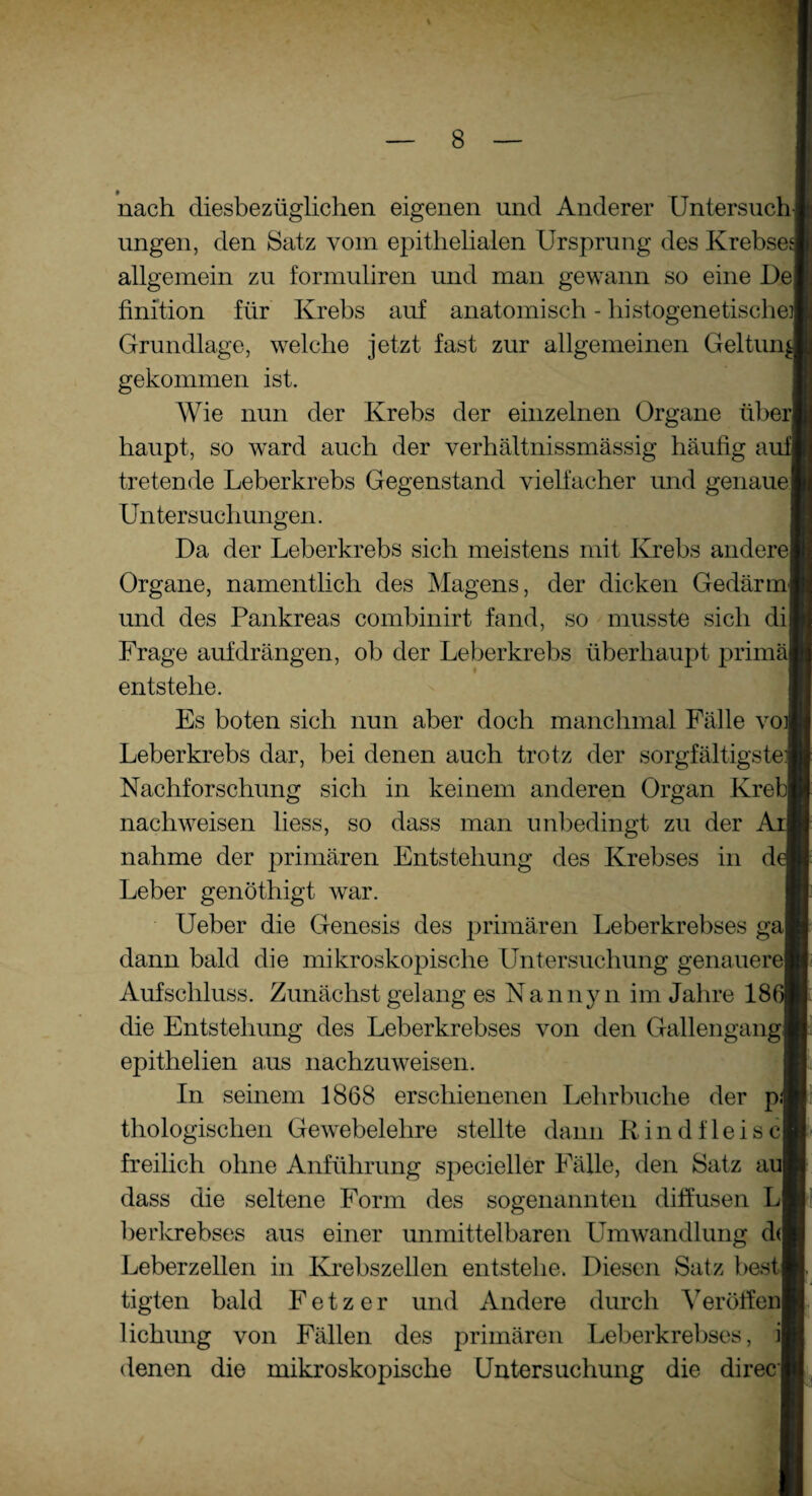 » # nach diesbezüglichen eigenen und Anderer Untersuch ungen, den Satz vom epithelialen Ursprung des Krebses allgemein zu formuliren und man gewann so eine De fini’tion für Krebs auf anatomisch - histogenetische Grundlage, welche jetzt fast zur allgemeinen Geltun gekommen ist. AVie nun der Krebs der einzelnen Organe überj haupt, so ward auch der verhältnissmässig häufig aufj tretende Leberkrebs Gegenstand vielfacher und genaue Untersuchungen. Da der Leberkrebs sich meistens mit Krebs andere Organe, namentlich des Magens, der dicken Gedärm und des Pankreas combinirt fand, so musste sich di Frage auf drängen, ob der Leberkrebs überhaupt prima entstehe. Es boten sich nun aber doch manchmal Fälle voj Leberkrebs dar, bei denen auch trotz der sorgfältigste] Nachforschung sich in keinem anderen Organ Kreb| nach weisen liess, so dass man unbedingt zu der A: nähme der primären Entstehung des Krebses in d Leber genöthigt war. Ueber die Genesis des primären Leberkrebses ga dann bald die mikroskopische Untersuchung genauere Aufschluss. Zunächst gelang es Nannyn im Jahre 18 die Entstehung des Leberkrebses von den Gallengang epithelien aus nachzuweisen. In seinem 1868 erschienenen Lehrbuche der p.j thologischen Gewebelehre stellte dann Rindfleise freilich ohne Anführung specieller Fälle, den Satz auj dass die seltene Form des sogenannten diffusen L berkrebses aus einer unmittelbaren Umwandlung d< Leberzellen in Krebszellen entstehe. Diesen Satz best tigten bald F e t z e r und Andere durch ATeröffen Hebung von Fällen des primären Leberkrebses, denen die mikroskopische Untersuchung die di ree