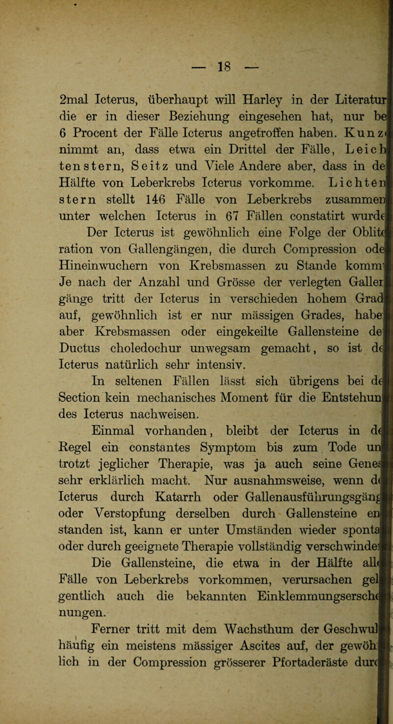 2mal Icterus, überhaupt will Harley in der Literatui die er in dieser Beziehung eingesehen hat, nur b( 6 Procent der Fälle Icterus angetroffen haben. Kunz» nimmt an, dass etwa ein Drittel der Fälle, Leie tenstern, Seitz und Viele Andere aber, dass in dej Hälfte von Leberkrebs Icterus vorkomme. Lichte: stern stellt 146 Fälle von Leberkrebs zusammei unter welchen Icterus in 67 Fällen constatirt wurdel Der Icterus ist gewöhnlich eine Folge der Oblit ration von Gallengängen, die durch Compression od( Hineinwuchern von Krebsmassen zu Stande kommi Je nach der Anzahl und Grösse der verlegten Galler] gänge tritt der Icterus in verschieden hohem Gra( auf, gewöhnlich ist er nur massigen Grades, habe! aber Krebsmassen oder eingekeilte Gallensteine dej Ductus choledochur unwegsam gemacht, so ist d( Icterus natürlich sehr intensiv. In seltenen Fällen lässt sich übrigens bei d( Section kein mechanisches Moment für die Entstehuni des Icterus nachweisen. Einmal vorhanden, bleibt der Icterus in d< Regel ein consta ntes Symptom bis zum Tode ui trotzt jeglicher Therapie, was ja auch seine Genes sehr erklärlich macht. Nur ausnahmsweise, wenn d< Icterus durch Katarrh oder Gallenausführungsgän^ oder Verstopfung derselben durch Gallensteine ei standen ist, kann er unter Umständen wieder sponl oder durch geeignete Therapie vollständig verschwinde Die Gallensteine, die etwa in der Hälfte alle Fälle von Leberkrebs Vorkommen, verursachen gelj gentlich auch die bekannten Einklemmungsersche nungen. Ferner tritt mit dem Wachsthum der Geschwull häufig ein meistens mässiger Ascites auf, der gewöhj lieh in der Compression grösserer Pfortaderäste dur(