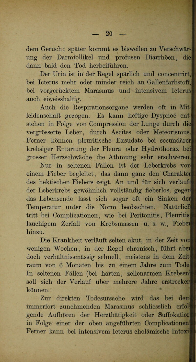 dem Geruch; später kommt es bisweilen zu Verschwär¬ ung der Darmfollikel und profusen Diarrhöen, die dann bald den Tod herbeiführen. Der Urin ist in der Regel spärlich und concentrirt, bei Icterus mehr oder minder reich an GallenfarbstofE, bei vorgerücktem Marasmus und intensivem Icterus auch eiweisshaltig. Auch die Respirationsorgane werden oft in Mit leidenschaft gezogen. Es kann heftige Dyspnoe ent stehen in Folge von Compression der Lunge durch di' vergrösserte Leber, durch Ascites oder Meteorismus. Ferner können pleuritische Exsudate bei secundäre krebsiger Entartung der Pleura oder Hydrothorax bei grosser Herzschwäche die Athmung sehr erschweren Nur in seltenen Fällen ist der Leberkrebs voni einem Fieber begleitet, das dann ganz den Charakte des hektischen Fiebers zeigt. An und für sich verläuf der Leberkrebs gewöhnlich vollständig fieberlos, gege das Lebensende lässt sich sogar oft ein Sinken de Temperatur unter die Norm beobachten. Natürlich tritt bei Complicationen, wie bei Peritonitis, Pleuritis lauchigem Zerfall von Krebsmassen u. s. w., Fiebe hinzu. Die Krankheit verläuft selten akut, in der Zeit vo wenigen Wochen, in der Regel chronisch, führt abe doch verhältnissmässig schnell, meistens in dem Zei raum von 6 Monaten bis zu einem Jahre zum Tode In seltenen Fällen (bei harten, zellenarmen Krebsen| soll sich der Verlauf über mehrere Jahre erstrecke können. Zur direkten Todesursache wird das bei de immerfort zunehmenden Marasmus schliesslich erfol gende Aufhören der Herzthätigkeit oder Suffokatior in Folge einer der oben angeführten Complicationen Ferner kann bei intensivem Icterus cholämische Intoxi