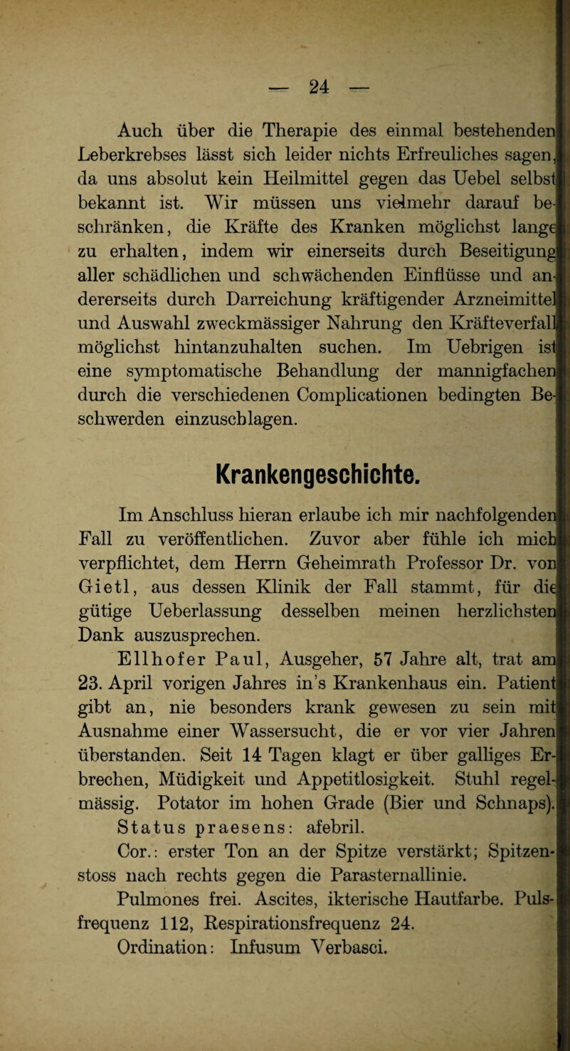 Auch über die Therapie des einmal bestehenden Leberkrebses lässt sich leider nichts Erfreuliches sagen, da uns absolut kein Heilmittel gegen das Uebel selbst bekannt ist. Wir müssen uns vielmehr darauf be¬ schränken, die Kräfte des Kranken möglichst lange zu erhalten, indem wir einerseits durch Beseitigung aller schädlichen und schwächenden Einflüsse und an¬ dererseits durch Darreichung kräftigender Arzneimittel und Auswahl zweckmässiger Nahrung den Kräfteverfall möglichst hintanzuhalten suchen. Im Uebrigen ist eine symptomatische Behandlung der mannigfachen durch die verschiedenen Complicationen bedingten Be¬ schwerden einzuschlagen. Krankengeschichte. Im Anschluss hieran erlaube ich mir nachfolgenden Fall zu veröffentlichen. Zuvor aber fühle ich mich verpflichtet, dem Herrn Geheimrath Professor Dr. von Gietl, aus dessen Klinik der Fall stammt, für die gütige Ueberlassung desselben meinen herzlichsten Dank auszusprechen. Ellhofer Paul, Ausgeher, 57 Jahre alt, trat am 23. April vorigen Jahres ins Krankenhaus ein. Patient gibt an, nie besonders krank gewesen zu sein mit Ausnahme einer Wassersucht, die er vor vier Jahren überstanden. Seit 14 Tagen klagt er über galliges Er¬ brechen, Müdigkeit und Appetitlosigkeit. Stuhl regel¬ mässig. Potator im hohen Grade (Bier und Schnaps). Status praesens: afebril. Cor.: erster Ton an der Spitze verstärkt; Spitzen- stoss nach rechts gegen die Parasternallinie. Pulmones frei. Ascites, ikterische Hautfarbe. Puls¬ frequenz 112, Respirationsfrequenz 24. Ordination: Infusum Verbasci.