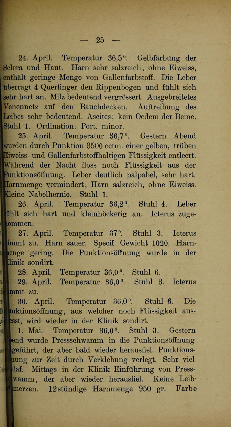 HT* * ”, 25 24. April. Temperatur 36,5°. Gelbfärbung der Sclera und Haut. Harn sehr salzreich, ohne Eiweiss, enthält geringe Menge von Gallenfarbstoff. Die Leber überragt 4 Querfinger den Rippenbogen und fühlt sich sehr hart an. Milz bedeutend vergrössert. Ausgebreitetes Venennetz auf den Bauchdecken. Auftreibung des Leibes sehr bedeutend. Ascites; kein Oedem der Beine. Stuhl 1. Ordination: Port, minor. 25. April. Temperatur 36,7°. Gestern Abend en durch Punktion 3500 cctm. einer gelben, trüben iss- und Gallenfarbstoffhaltigen Flüssigkeit entleert, rend der Nacht floss noch Flüssigkeit aus der :tionsöffnung. Leber deutlich palpabel, sehr hart, .menge vermindert, Harn salzreich, ohne Eiweiss. le Nabelhernie. Stuhl 1. 26. April. Temperatur 36,2°. Stuhl 4. Leber sich hart und kleinhöckerig an. Icterus zuge- nen. 27. April. Temperatur 37°. Stuhl 3. Icterus nt zu. Harn sauer. Specif. Gewicht 1020. Harn¬ te gering. Die Punktionsöffnung wurde in der k sondirt. 28. April. Temperatur 36,0°. Stuhl 6. 29. April. Temperatur 36,0°. Stuhl 3. Icterus nt zu. 30. April. Temperatur 36,0°. Stuhl 6. Die :tionsöffnung, aus welcher noch Flüssigkeit aus¬ t, wird wieder in der Klinik sondirt. 1. Mai. Temperatur 36,0°. Stuhl 3. Gestern d wurde Pressschwamm in die Punktionsöffnung führt, der aber bald wieder herausfiel. Punktions- ng zur Zeit durch Verklebung verlegt. Sehr viel f. Mittags in der Klinik Einführung von Press- imm, der aber wieder herausfiel. Keine Leib¬ erzen. 12stündige Harnmenge 950 gr. Farbe