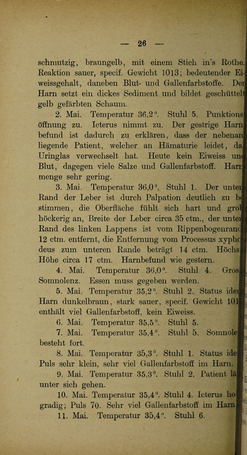 schmutzig, braungelb, mit einem Stieb ins Rothe. Reaktion sauer, specif. Gewicht 1013; bedeutender Ei weissgehalt, daneben Blut- und Gallenfarbstoffe. De Harn setzt ein dickes Sediment und bildet geschüttet gelb gefärbten Schaum. 2. Mai. Temperatur 36,2°. Stuhl 5. Punktions Öffnung zu. Icterus nimmt zu. Der gestrige Har befund ist dadurch zu erklären, dass der nebena liegende Patient, welcher an Hämaturie leidet, d Uringlas verwechselt bat. Heute kein Eiweiss un Blut, dagegen viele Salze und Gallenfarbstoff. Ha: menge sehr gering. 3. Mai. Temperatur 36,0 °, Stuhl 1. Der unte Rand der Leber ist durch Palpation deutlich zu b stimmen, die Oberfläche fühlt sich hart und gro höckerig an, Breite der Leber circa 35 ctm., der unte Rand des linken Lappens ist vom Rippenbogenran 12 ctm. entfernt, die Entfernung vom Processus xypb deus zum unteren Rande beträgt 14 ctm. Hochs Höhe circa 17 ctm. Harnbefund wie gestern. 4. Mai. Temperatur 36,0°. Stuhl 4. Gros Somnolenz. Essen muss gegeben wrerden. 5. Mai. Temperatur 35,2°. Stuhl 2. Status ide Harn dunkelbraun, stark sauer, specif. Gewicht 10 enthält viel Gallenfarbstoff, kein Eiweiss. 6. Mai. Temperatur 35,5°. Stuhl 5. 7. Mai. Temperatur 35,4°. Stuhl 5. Somnole besteht fort. 8. Mai. Temperatur 35,3°. Stuhl 1. Status ide Puls sehr klein, sehr Adel Gallenfarbstoff im Harn. 9. Mai. Temperatur 35,3°. Stuhl 2. Patient lä unter sich gehen. 10. Mai. Temperatur 35,4°. Stuhl 4. Icterus ho gradig; Puls 70. Sehr viel Gallenfarbstoff im Harn 11. Mai. Temperatur 35,4°. Stuhl 6. I H cl