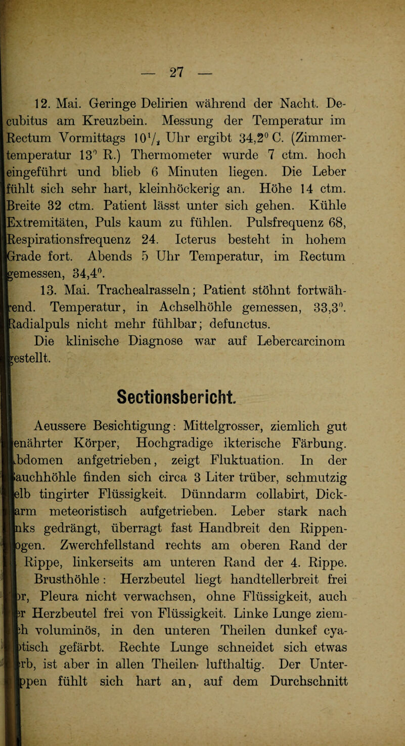 12. Mai. Geringe Delirien während der Nacht. De¬ cubitus am Kreuzbein. Messung der Temperatur im Rectum Vormittags IO1/* Uhr ergibt 34,2° C. (Zimmer¬ temperatur 13° R.) Thermometer wurde 7 ctm. hoch eingeführt und blieb 6 Minuten liegen. Die Leber fühlt sich sehr hart, kleinhöckerig an. Höhe 14 ctm. Breite 82 ctm. Patient lässt unter sich gehen. Kühle Extremitäten, Puls kaum zu fühlen. Pulsfrequenz 68, Respirationsfrequenz 24. Icterus besteht in hohem Grade fort. Abends 5 Uhr Temperatur, im Rectum emessen, 34,4°. 13. Mai. Trachealrasseln; Patient stöhnt fortwäh- end. Temperatur, in Achselhöhle gemessen, 33,3°. adialpuls nicht mehr fühlbar; defunctus. Die klinische Diagnose war auf Lebercarcinom estellt. Sectionsbericht. Aeussere Besichtigung: Mittelgrosser, ziemlich gut [enährter Körper, Hochgradige ikterische Färbung. Jbdomen anfgetrieben, zeigt Fluktuation. In der fauchhöhle finden sich circa 3 Liter trüber, schmutzig plb tingirter Flüssigkeit. Dünndarm collabirt, Dick- irm meteoristisch aufgetrieben. Leber stark nach Lks gedrängt, überragt fast Handbreit den Rippen- )gen. Zwerchfellstand rechts am oberen Rand der Rippe, linkerseits am unteren Rand der 4. Rippe. Brusthöhle: Herzbeutel liegt handtellerbreit frei )r, Pleura nicht verwachsen, ohne Flüssigkeit, auch sr Herzbeutel frei von Flüssigkeit. Linke Lunge ziem- ph voluminös, in den unteren Theilen dunkef cya- )tisch gefärbt. Rechte Lunge schneidet sich etwas frb, ist aber in allen Theilen* lufthaltig. Der Unter- >pen fühlt sich hart an, auf dem Durchschnitt