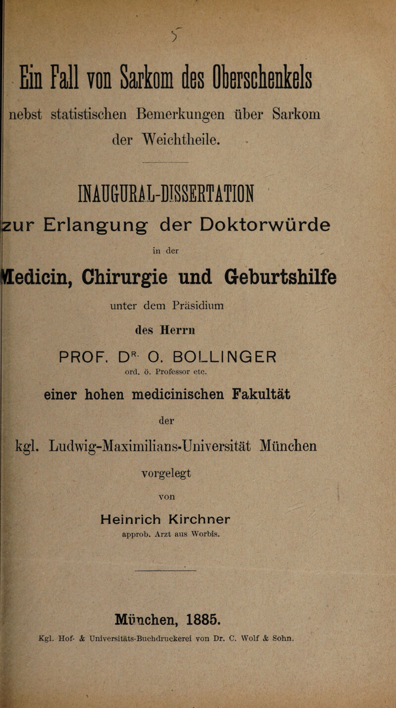 nebst statistischen Bemerkungen über Sarkom der Weichtlieile. INAUGURAL-DISSERTATION zur Erlangung der Doktorwürde in der I fledicin, Chirurgie und Geburtshilfe unter dem Präsidium des Herrn PROF. DR O. BOLLINGER ord. ö. Professor etc. einer hohen nxedicinischen Fakultät der kgl. Ludwig-Maximilian s-Universität München vorgelegt von Heinrich Kirchner approb. Arzt aus Worbis. München, 1885.