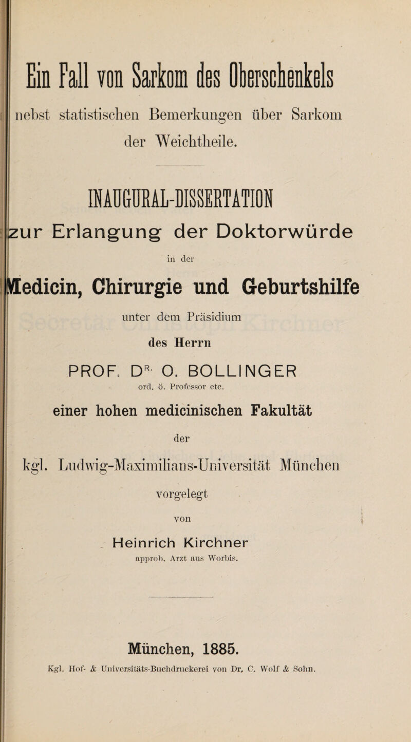 nebst statistischen Bemerkungen über Sarkom der Weiclitlieile. »URAL-DISSERTATION zur Erlangung der Doktorwürde in der pledicin, Chirurgie und Geburtshilfe unter dem Präsidium des Herrn PROF, DR O. BOLLINGER ord. ö. Professor etc. einer hohen medicinischen Fakultät der kgl. Ludwig-Ma xi milian s- Umversität Mün chen vorgelegt von Heinrich Kirchner approb. Arzt aus Worbis. München, 1885.