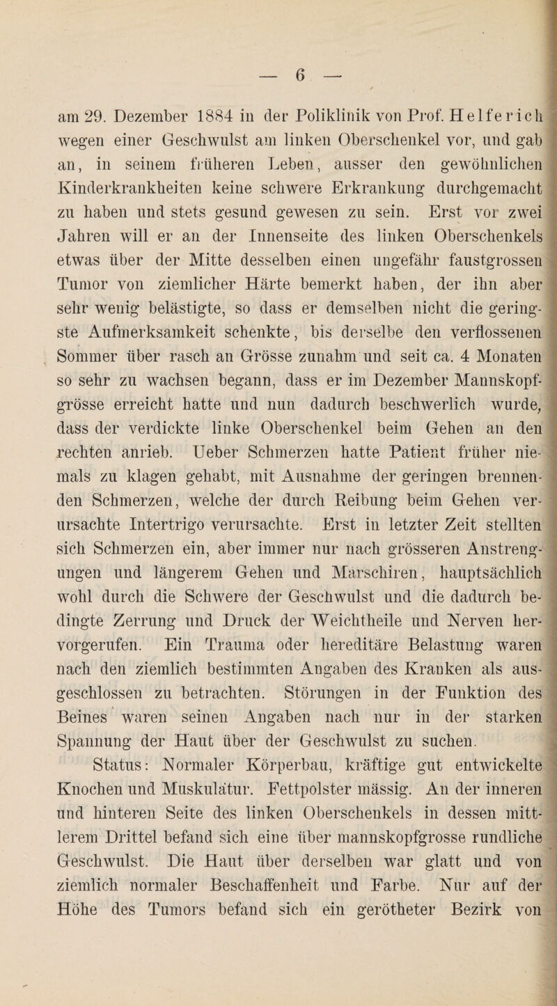 am 29. Dezember 1884 in der Poliklinik von Prof. Helfer ich wegen einer Geschwulst am linken Oberschenkel vor, und gab an, in seinem früheren Leben, ausser den gewöhnlichen Kinderkrankheiten keine schwere Erkrankung durchgemacht zu haben und stets gesund gewesen zu sein. Erst vor zwei Jahren will er an der Innenseite des linken Oberschenkels etwas über der Mitte desselben einen ungefähr faustgrossen Tumor von ziemlicher Härte bemerkt haben, der ihn aber sehr wenig belästigte, so dass er demselben nicht die gering¬ ste Aufmerksamkeit schenkte, bis derselbe den verflossenen Sommer über rasch an Grösse zunahm und seit ca. 4 Monaten so sehr zu wachsen begann, dass er im Dezember Mannskopf¬ grösse erreicht hatte und nun dadurch beschwerlich wurde, dass der verdickte linke Oberschenkel beim Gehen an den rechten anrieb. Ueber Schmerzen hatte Patient früher nie¬ mals zu klagen gehabt, mit Ausnahme der geringen brennen¬ den Schmerzen, welche der durch Reibung beim Gehen ver¬ ursachte Intertrigo verursachte. Erst in letzter Zeit stellten sich Schmerzen ein, aber immer nur nach grösseren Anstreng¬ ungen und längerem Gehen und Marschiren, hauptsächlich wohl durch die Schwere der Geschwulst und die dadurch be¬ dingte Zerrung und Druck der Weichtheile und Nerven her¬ vorgerufen. Ein Trauma oder hereditäre Belastung waren nach den ziemlich bestimmten Angaben des Kranken als aus¬ geschlossen zu betrachten. Störungen in der Funktion des % Beines waren seinen Angaben nach nur in der starken Spannung der Haut über der Geschwulst zu suchen. Status: Normaler Körperbau, kräftige gut entwickelte Knochen und Muskulatur. Fettpolster mässig. An der inneren und hinteren Seite des linken Oberschenkels in dessen mitt¬ lerem Drittel befand sich eine über mannskopfgrosse rundliche Geschwulst. Die Haut über derselben war glatt und von ziemlich normaler Beschaffenheit und Farbe. Nur auf der Höhe des Tumors befand sich ein gerötheter Bezirk von
