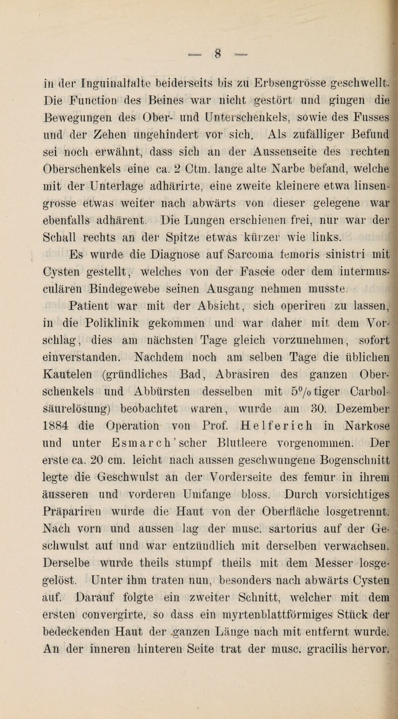 in der Inguinalfalte beiderseits bis zu Erbsengrösse geschwellt. Die Function des Beines war nicht gestört und gingen die Bewegungen des Ober- und Unterschenkels, sowie des Fusses und der Zehen ungehindert vor sich. Als zufälliger Befund sei noch erwähnt, dass sich an der Aussenseite des rechten Oberschenkels eine ca. 2 Ctm. lange alte Narbe befand, welche mit der Unterlage adhärirte, eine zweite kleinere etwa linsen¬ grosse etwas weiter nach abwärts von dieser gelegene war ebenfalls adhärent. Die Lungen erschienen frei, nur war der Schall rechts an der Spitze etwas kürzer wie links. Es wurde die Diagnose auf Sarcoma femoris sinistri mit Cysten gestellt, welches von der Fascie oder dem intermus- culären Bindegewebe seinen Ausgang nehmen musste. Patient war mit der Absicht, sich operiren zu lassen, in die Poliklinik gekommen und war daher mit dem Vor¬ schlag, dies am nächsten Tage gleich vorzunehmen, sofort einverstanden. Nachdem noch am selben Tage die üblichen Kautelen (gründliches Bad, Abrasiren des ganzen Ober¬ schenkels und Abbürsten desselben mit 5°/o tiger Carbol- säurelösung) beobachtet waren, wurde am 30. Dezember 1884 die Operation von Prof. Helfer ich in Narkose und unter Esmarch ’ scher Blutleere vorgenommen. Der erste ca. 20 cm. leicht nach aussen geschwungene Bogenschnitt legte die Geschwulst an der Vorderseite des femur in ihrem äusseren und vorderen Umfange bloss. Durch vorsichtiges Präpariren wurde die Haut von der Oberfläche losgetrennt. Nach vorn und aussen lag der musc. sartorius auf der Ge¬ schwulst auf und war entzündlich mit derselben verwachsen. Derselbe wurde theils stumpf theils mit dem Messer losge- gelöst. Unter ihm traten nun, besonders nach abwärts Cysten auf. Darauf folgte ein zweiter Schnitt, welcher mit dem ersten convergifte, so dass ein myrtenblattförmiges Stück der bedeckenden Haut der ganzen Länge nach mit entfernt wurde. An der inneren hinteren Seite trat der musc. gracilis hervor.