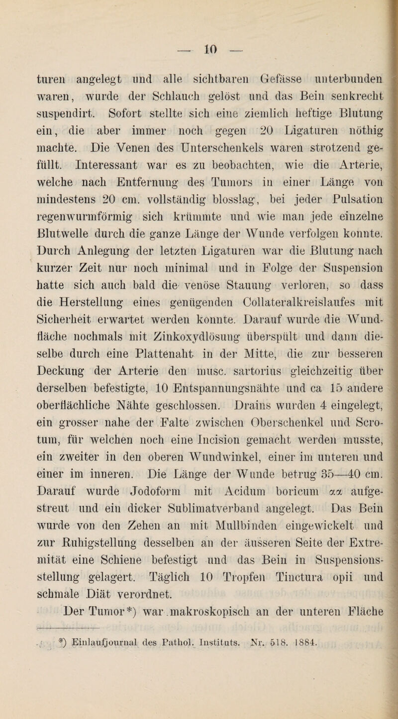 turen angelegt und alle sichtbaren Gefässe unterbunden waren, wurde der Schlauch gelöst und das Bein senkrecht suspendirt. Sofort stellte sich eine ziemlich heftige Blutung ein, die aber immer noch gegen 20 Ligaturen nöthig machte. Die Venen des Unterschenkels waren strotzend ge¬ füllt. Interessant war es zu beobachten, wie die Arterie, welche nach Entfernung des Tumors in einer Länge von mindestens 20 cm. vollständig blosslag, bei jeder Pulsation regenwurmförmig sich krümmte und wie man jede einzelne Blutwelle durch die ganze Länge der Wunde verfolgen konnte. Durch Anlegung der letzten Ligaturen war die Blutung nach kurzer Zeit nur noch minimal und in Folge der Suspension hatte sich auch bald die venöse Stauung verloren, so dass die Herstellung eines genügenden Collateralkreislaufes mit Sicherheit erwartet werden konnte. Darauf wurde die Wund¬ fläche nochmals mit Zinkoxydlösung überspült und dann die¬ selbe durch eine Plattenaht in der Mitte, die zur besseren Deckung der Arterie den musc. sartorius gleichzeitig über derselben befestigte, 10 Entspannungsnähte und ca 15 andere oberflächliche Nähte geschlossen. Drains wurden 4 eingelegt, ein grosser nahe der Falte zwischen Oberschenkel und Scro- tum, für welchen noch eine Incision gemacht werden musste, ein zweiter in den oberen Wundwinkel, einer im unteren und einer im inneren. Die Länge der Wunde betrug 35—40 cm. Darauf wurde Jodoform mit Acidum boricum aa aufge¬ streut und ein dicker Sublimatverband angelegt. Das Bein wurde von den Zehen an mit Mullbinden eingewickelt und zur Buhigstellung desselben an der äusseren Seite der Extre¬ mität eine Schiene befestigt und das Bein in Suspensions¬ stellung gelagert. Täglich 10 Tropfen Tinctura opii und schmale Diät verordnet. Der Tumor *) war .makroskopisch an der unteren Fläche -j. 0 Emlaufjournal des Pathol. Instituts. Nr. 518. 1884.